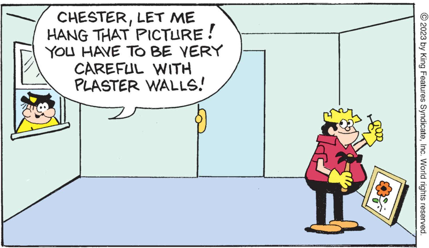 Event OCR: CHESTERLET ME HANG THAT PICTURE! YOU HAVE TO BE VERY CAREFUL WITH PLASTER WALLS! © 2023 by King Features SyndicateInc. World rights reserved. CHESTERLET ME HANG THAT PICTURE ! YOU HAVE TO BE VERY CAREFUL WITH PLASTER WALLS ! © 2023 by King Features SyndicateInc. World rights reserved .