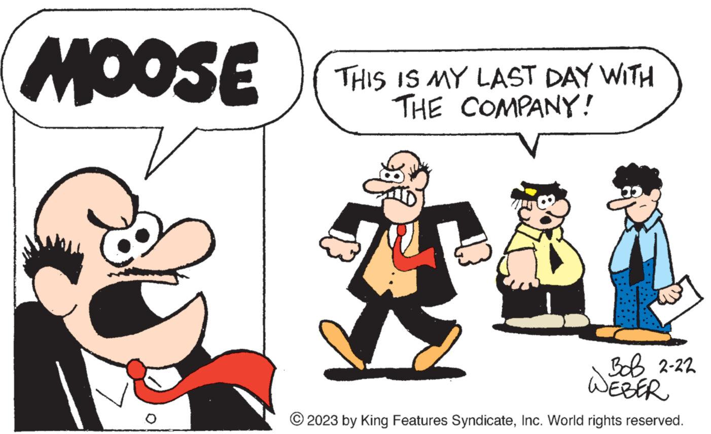 Interaction OCR: MOOSE THIS IS MY LAST DAY WITH THE COMPANY! Bob 2-22 NEBER © 2023 by King Features SyndicateInc. World rights reserved. MOOSE THIS IS MY LAST DAY WITH THE COMPANY ! Bob 2-22 NEBER © 2023 by King Features SyndicateInc. World rights reserved .