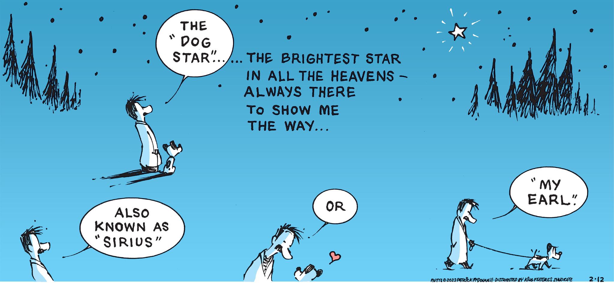 Line OCR: ALSO KNOWN AS SIRIUS" THE DOG STAR...... THE BRIGHTEST STAR IN ALL THE HEAVENS - ALWAYS THERE TO SHOW ME THE WAY... OR B "MY EARL" MUTTS2023 PATRICK MCDONNE11. DISTRIBUTED BY KING FEATURES SYNDICATE 2.12 ALSO KNOWN AS SIRIUS " THE DOG STAR ...... THE BRIGHTEST STAR IN ALL THE HEAVENS - ALWAYS THERE TO SHOW ME THE WAY ... OR B " MY EARL " MUTTS2023 PATRICK MCDONNE11 . DISTRIBUTED BY KING FEATURES SYNDICATE 2.12