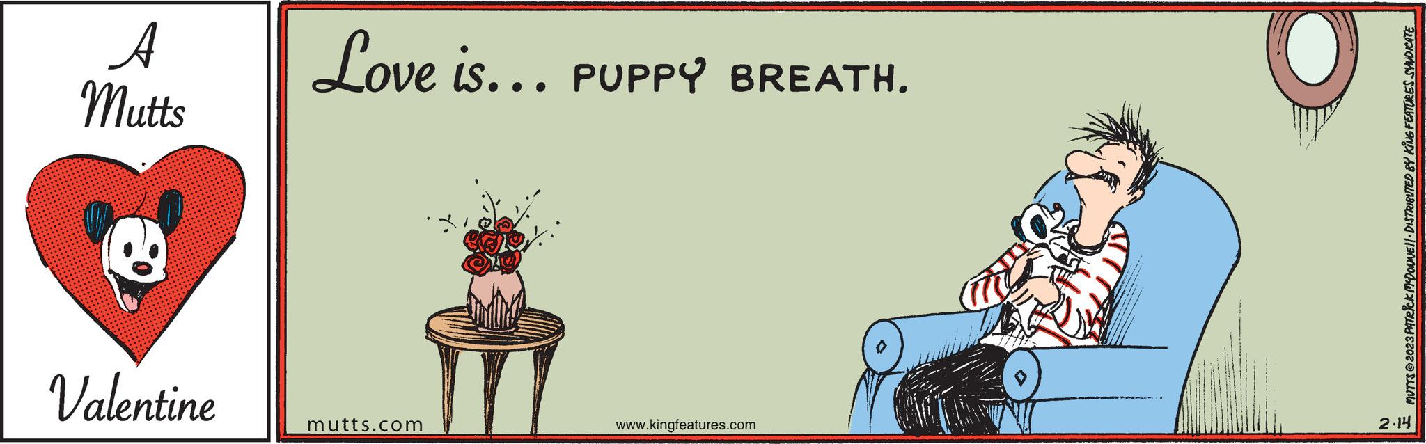 Table OCR: A Mutts Valentine Love is... PUPPY BREATH. mutts.com www.kingfeatures.com MUTYS © 2023 PATRICK MCDONNE)| DISTRIBUTED BY KING FEATURES SYNDICATE 2.14 A Mutts Valentine Love is ... PUPPY BREATH . mutts.com www.kingfeatures.com MUTYS © 2023 PATRICK MCDONNE ) | DISTRIBUTED BY KING FEATURES SYNDICATE 2.14