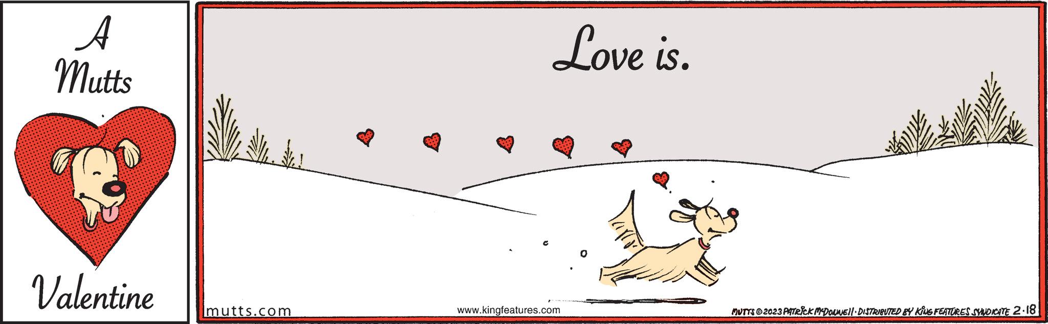 Illustration OCR: A Mutts Valentine mutts.com Love is. www.kingfeatures.com MUTTS?2023 PATRICK MCDONWE||· DISTRIBUTED BY KING FEATURES SYNDICATE 2.18 A Mutts Valentine mutts.com Love is . www.kingfeatures.com MUTTS?2023 PATRICK MCDONWE || · DISTRIBUTED BY KING FEATURES SYNDICATE 2.18