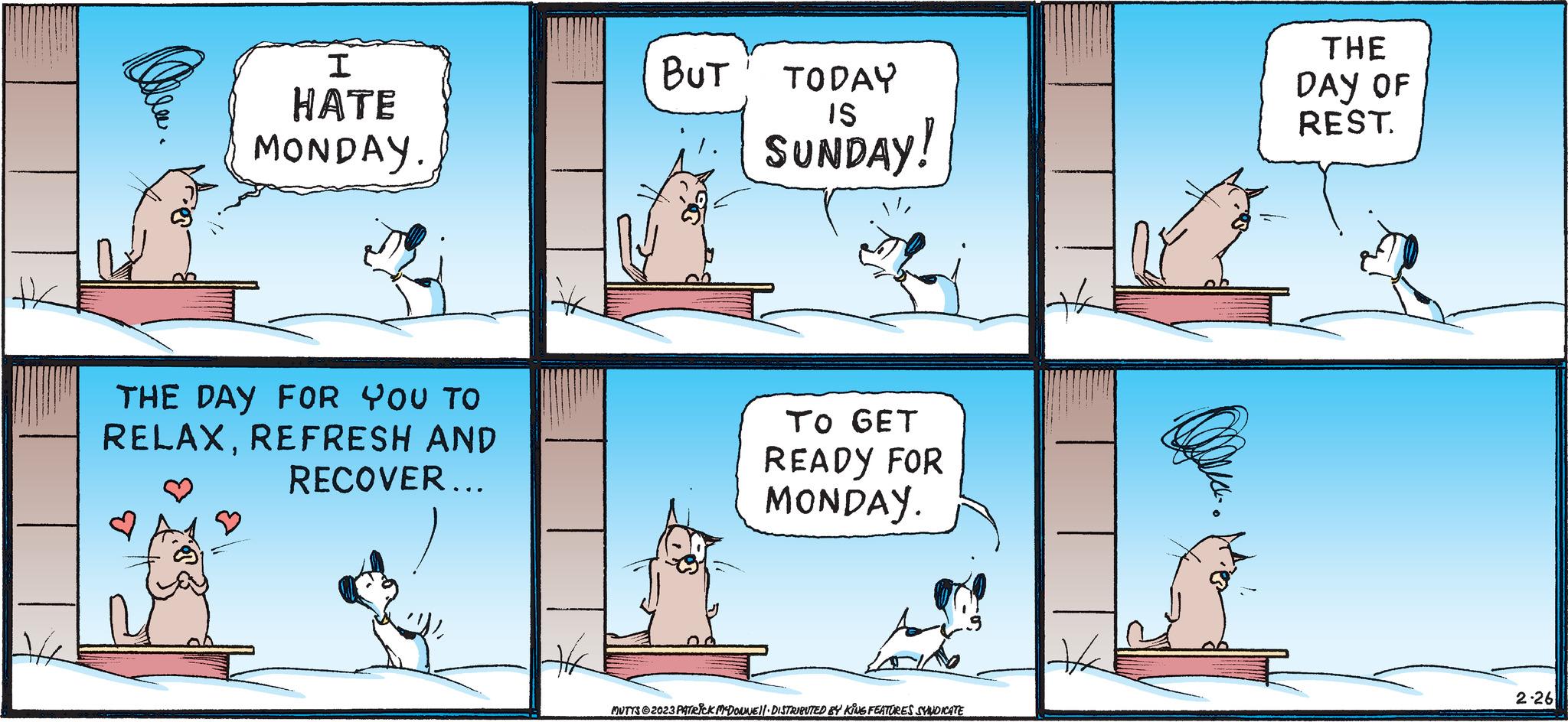 Sharing OCR: H I HATE MONDAY. THE DAY FOR YOU TO RELAXREFRESH AND RECOVER... Hx BUT TODAY IS SUNDAY! TO GET READY FOR MONDAY. MUTTS ©2023 PATRICK MCDOUNE DISTRIBUTED BY KING FEATURES SYNDICATE + THE DAY OF REST. 2.26 H I HATE MONDAY . THE DAY FOR YOU TO RELAXREFRESH AND RECOVER ... Hx BUT TODAY IS SUNDAY ! TO GET READY FOR MONDAY . MUTTS © 2023 PATRICK MCDOUNE DISTRIBUTED BY KING FEATURES SYNDICATE + THE DAY OF REST . 2.26