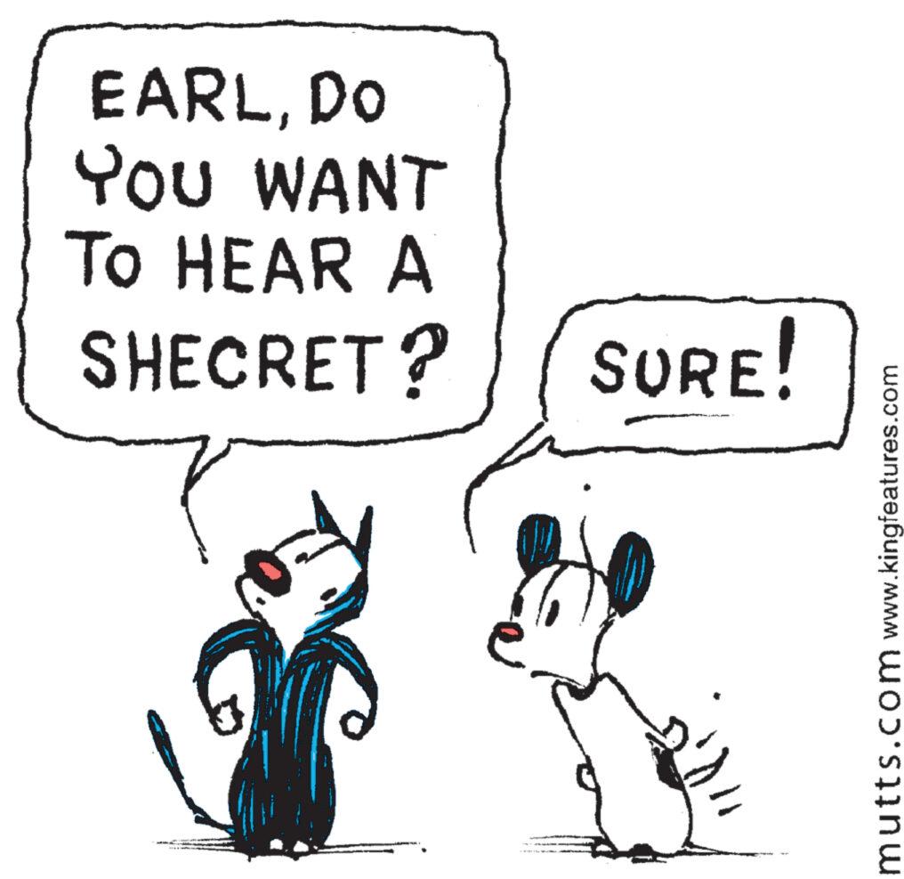 Happy OCR: EARLDO YOU WANT To HEAR A SHECRET? SURE! www.kingfeatures.com mutts.com EARLDO YOU WANT To HEAR A SHECRET ? SURE ! www.kingfeatures.com mutts.com