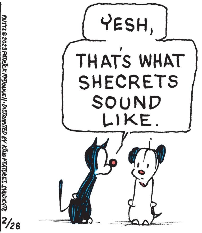 Rectangle OCR: YESHTHATS WHAT SHECRETS SOUND LIKE. MUTTS © 2023 PATRICK MYDONNE||· DISTRIBUTED BY KING FEATURES SYNDICATE 2/28 YESHTHATS WHAT SHECRETS SOUND LIKE . MUTTS © 2023 PATRICK MYDONNE || · DISTRIBUTED BY KING FEATURES SYNDICATE 2/28