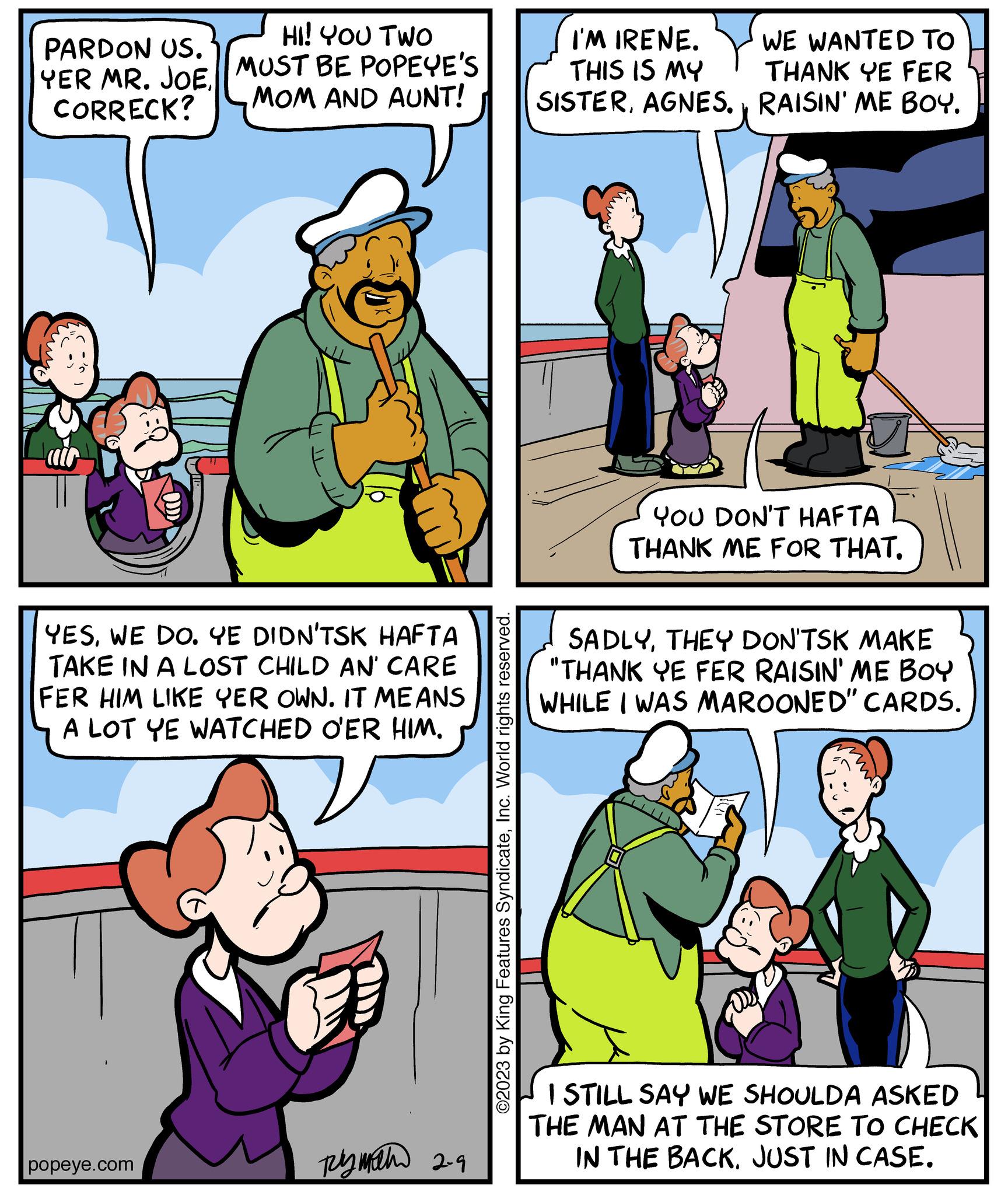 Organism OCR: HI! YOU TWO PARDON US. YER MR. JOE MUST BE POPEYE'S MOM AND AUNT! CORRECK? YESWE DO. YE DIDN'TSK HAFTA TAKE IN A LOST CHILD AN' CARE FER HIM LIKE YER OWN. IT MEANS A LOT YE WATCHED O'ER HIM. popeye.com py math 2-9 ©2023 by King Features SyndicateInc. World rights reserved. I'M IRENE. THIS IS MY SISTERAGNES. WE WANTED TO THANK YE FER RAISIN' ME BOY. YOU DON'T HAFTA THANK ME FOR THAT. SADLYTHEY DON'TSK MAKE "THANK YE FER RAISIN' ME BOY WHILE I WAS MAROONED" CARDS. I STILL SAY WE SHOULDA ASKED THE MAN AT THE STORE TO CHECK IN THE BACKJUST IN CASE. HI ! YOU TWO PARDON US . YER MR . JOE MUST BE POPEYE'S MOM AND AUNT ! CORRECK ? YESWE DO . YE DIDN'TSK HAFTA TAKE IN A LOST CHILD AN ' CARE FER HIM LIKE YER OWN . IT MEANS A LOT YE WATCHED O'ER HIM . popeye.com py math 2-9 © 2023 by King Features SyndicateInc. World rights reserved . I'M IRENE . THIS IS MY SISTERAGNES . WE WANTED TO THANK YE FER RAISIN ' ME BOY . YOU DON'T HAFTA THANK ME FOR THAT . SADLYTHEY DON'TSK MAKE " THANK YE FER RAISIN ' ME BOY WHILE I WAS MAROONED " CARDS . I STILL SAY WE SHOULDA ASKED THE MAN AT THE STORE TO CHECK IN THE BACKJUST IN CASE .