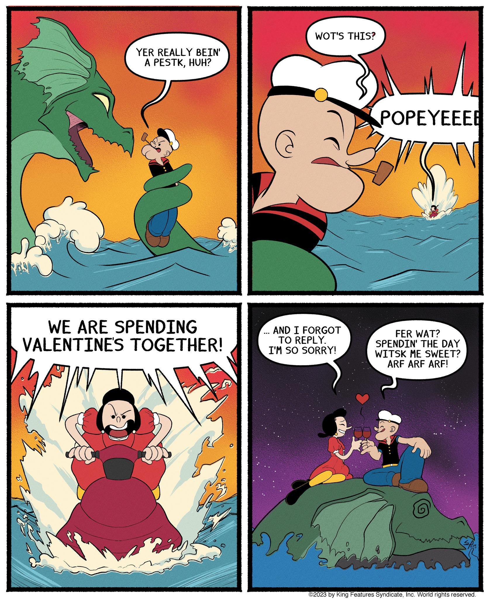 Humour OCR: YER REALLY BEIN' A PESTKHUH? WE ARE SPENDING VALENTINE'S TOGETHER! WOT'S THIS? AND I FORGOT TO REPLY. I'M SO SORRY! POPEYEEEE FER WAT? SPENDIN' THE DAY WITSK ME SWEET? ARF ARF ARF! ©2023 by King Features SyndicateInc. World rights reserved. YER REALLY BEIN ' A PESTKHUH ? WE ARE SPENDING VALENTINE'S TOGETHER ! WOT'S THIS ? AND I FORGOT TO REPLY . I'M SO SORRY ! POPEYEEEE FER WAT ? SPENDIN ' THE DAY WITSK ME SWEET ? ARF ARF ARF ! © 2023 by King Features SyndicateInc. World rights reserved .