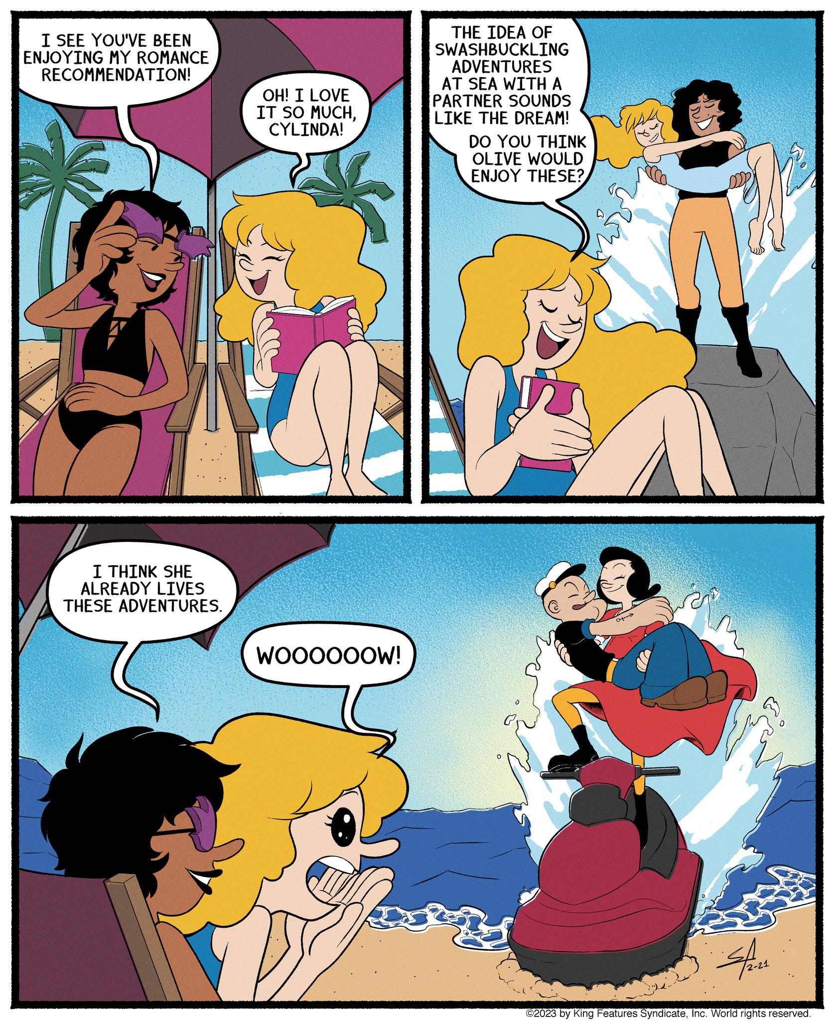 Happy OCR: I SEE YOU'VE BEEN ENJOYING MY ROMANCE RECOMMENDATION! I THINK SHE ALREADY LIVES THESE ADVENTURES. OH! I LOVE IT SO MUCHCYLINDA! WOOOOOOW! THE IDEA OF SWASHBUCKLING ADVENTURES AT SEA WITH A PARTNER SOUNDS LIKE THE DREAM! DO YOU THINK OLIVE WOULD ENJOY THESE? a> N 19 Her ©2023 by King Features SyndicateInc. World rights reserved. I SEE YOU'VE BEEN ENJOYING MY ROMANCE RECOMMENDATION ! I THINK SHE ALREADY LIVES THESE ADVENTURES . OH ! I LOVE IT SO MUCHCYLINDA ! WOOOOOOW ! THE IDEA OF SWASHBUCKLING ADVENTURES AT SEA WITH A PARTNER SOUNDS LIKE THE DREAM ! DO YOU THINK OLIVE WOULD ENJOY THESE ? a > N 19 Her © 2023 by King Features SyndicateInc. World rights reserved .