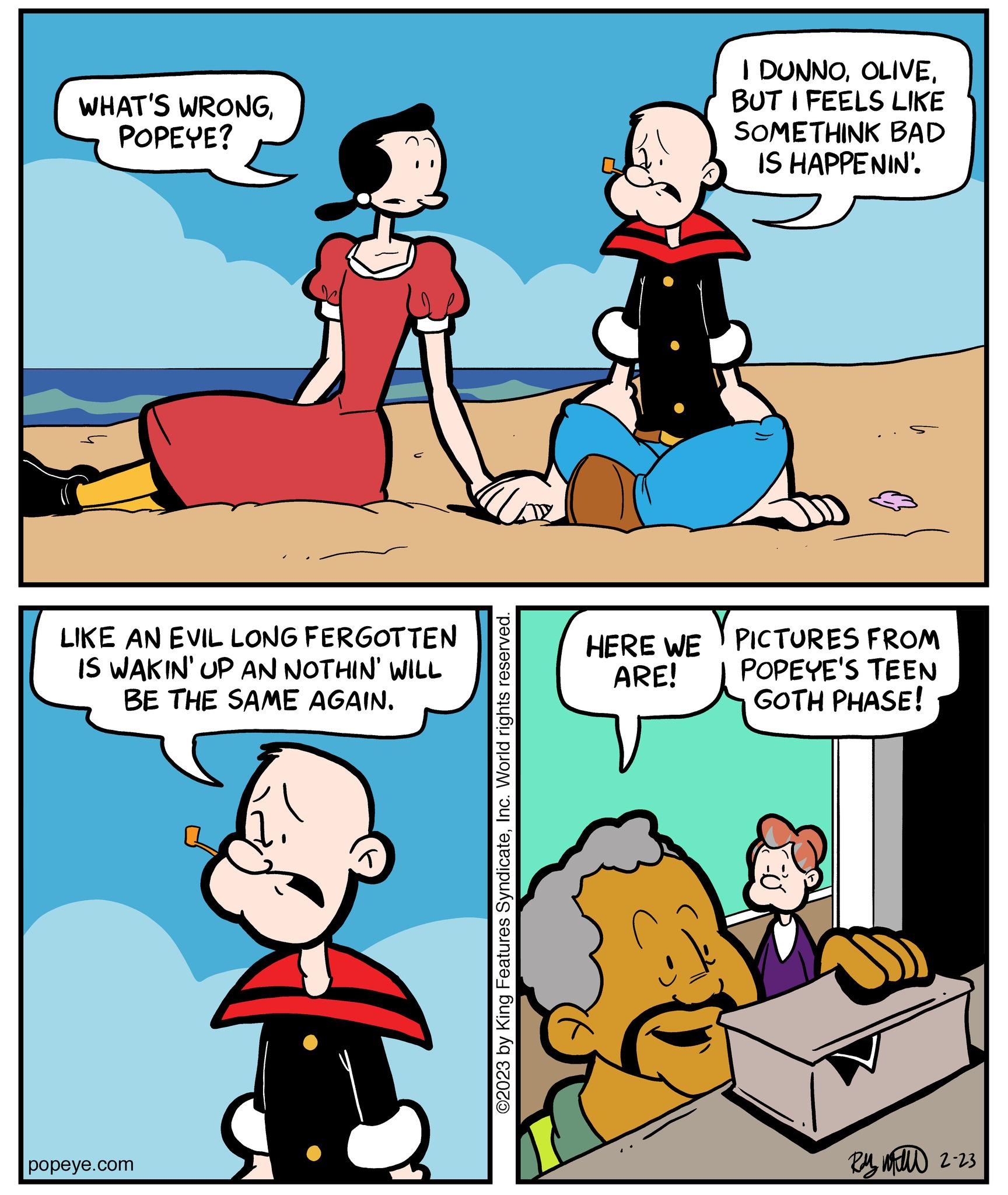 Mammal OCR: WHAT'S WRONGPOPEYE? LIKE AN EVIL LONG FERGOTTEN IS WAKIN' UP AN NOTHIN' WILL BE THE SAME AGAIN. popeye.com ©2023 by King Features SyndicateInc. World rights reserved. HERE WE ARE! I DUNNOBUT I FEELS LIKE SOMETHINK BAD IS HAPPENIN'. Y PICTURES FROM POPEYE'S TEEN GOTH PHASE! Ry w 2-23 WHAT'S WRONGPOPEYE ? LIKE AN EVIL LONG FERGOTTEN IS WAKIN ' UP AN NOTHIN ' WILL BE THE SAME AGAIN . popeye.com © 2023 by King Features SyndicateInc. World rights reserved . HERE WE ARE ! I DUNNOBUT I FEELS LIKE SOMETHINK BAD IS HAPPENIN ' . Y PICTURES FROM POPEYE'S TEEN GOTH PHASE ! Ry w 2-23