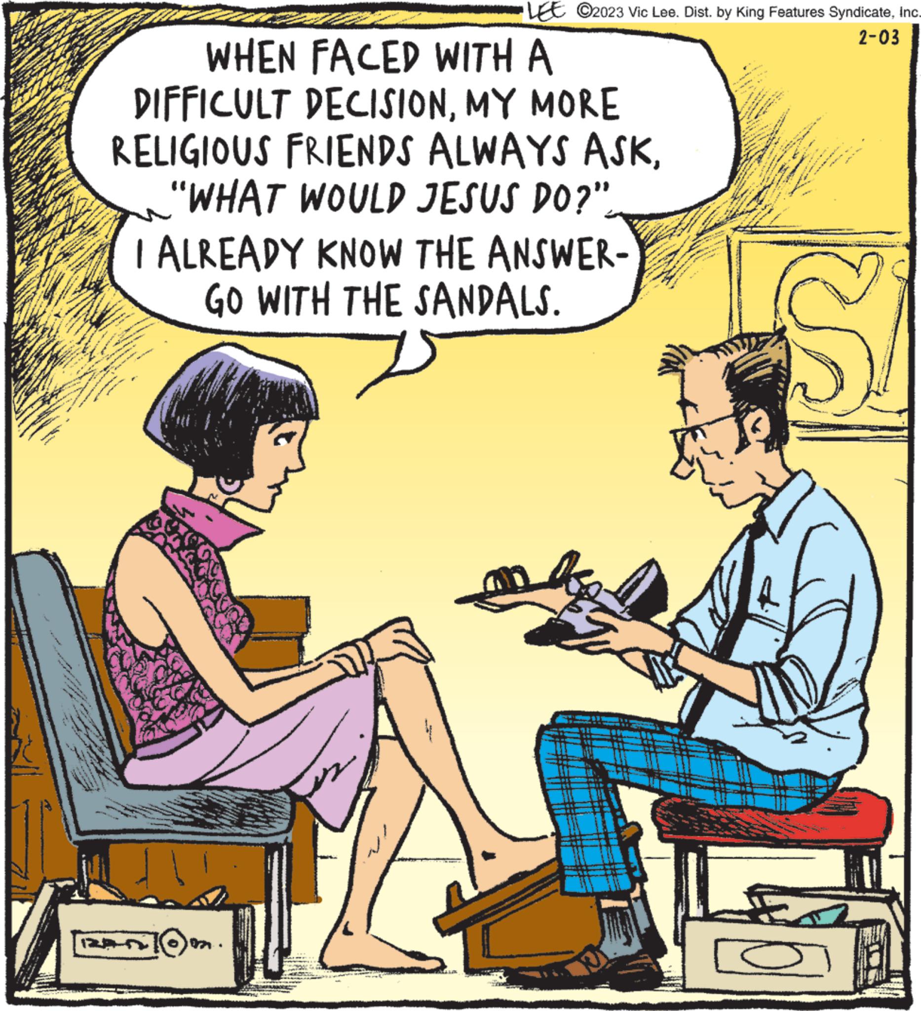 Conversation OCR: *** new LEE ©2023 Vic Lee. Dist. by King Features SyndicateInc. 2-03 WHEN FACED WITH A DIFFICULT DECISIONMY MORE RELIGIOUS FRIENDS ALWAYS ASK"WHAT WOULD JESUS DO?". I ALREADY KNOW THE ANSWER- GO WITH THE SANDALS. bi JINA Mhe. * 15.05 1-12 * a for www www.3 S *** new LEE © 2023 Vic Lee . Dist . by King Features SyndicateInc. 2-03 WHEN FACED WITH A DIFFICULT DECISIONMY MORE RELIGIOUS FRIENDS ALWAYS ASK" WHAT WOULD JESUS DO ? " . I ALREADY KNOW THE ANSWER GO WITH THE SANDALS . bi JINA Mhe . * 15.05 1-12 * a for www www.3 S