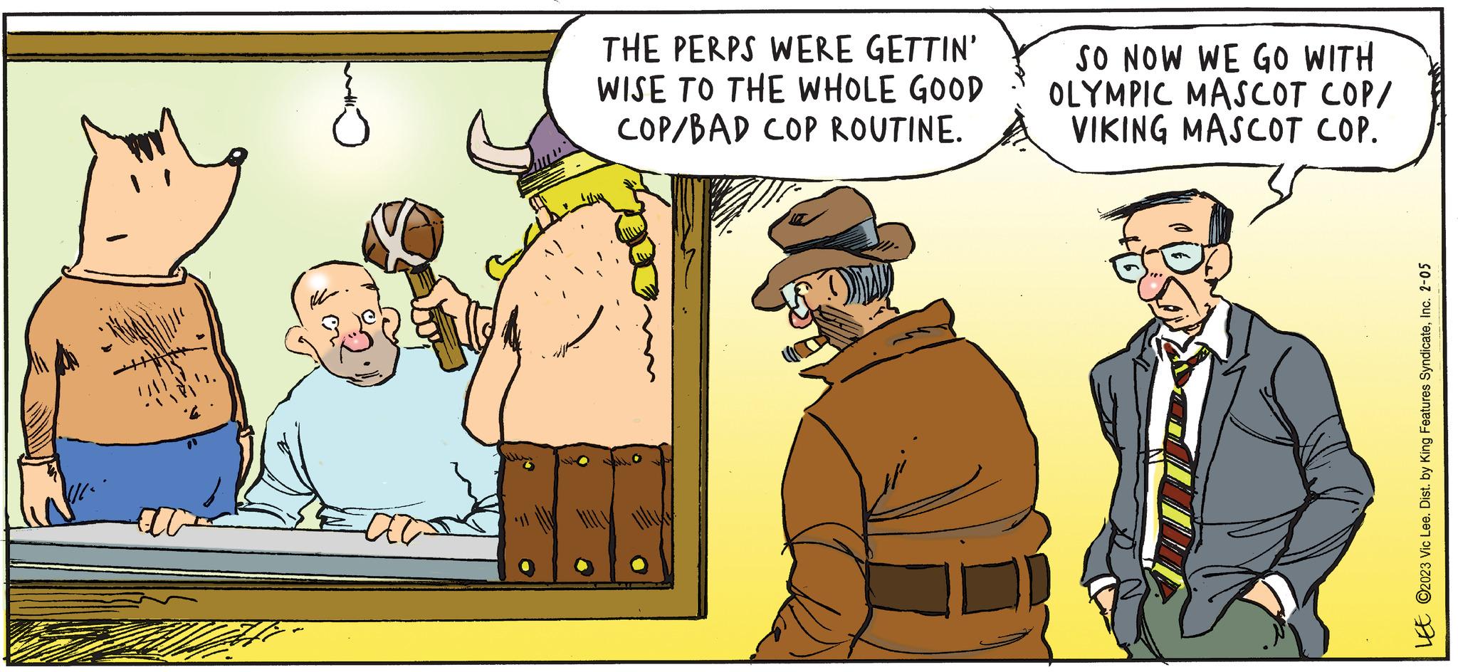 Line OCR: THE PERPS WERE GETTIN' WISE TO THE WHOLE GOOD COP/BAD COP ROUTINE. SO NOW WE GO WITH OLYMPIC MASCOT COP/ VIKING MASCOT COP. LEE ©2023 Vic Lee. Dist. by King Features SyndicateInc. 2-05 THE PERPS WERE GETTIN ' WISE TO THE WHOLE GOOD COP / BAD COP ROUTINE . SO NOW WE GO WITH OLYMPIC MASCOT COP / VIKING MASCOT COP . LEE © 2023 Vic Lee . Dist . by King Features SyndicateInc. 2-05