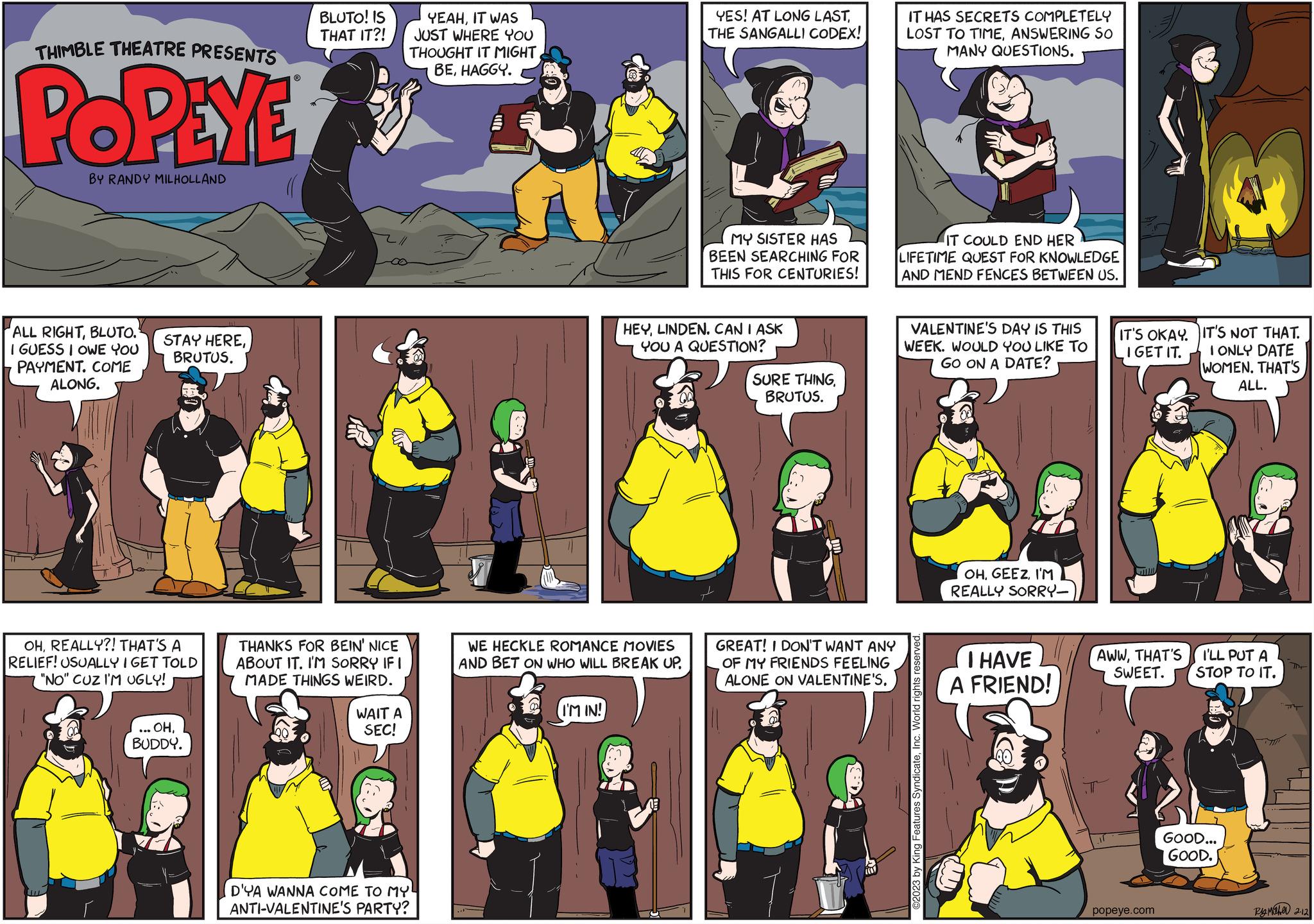 Fictional character OCR: THIMBLE THEATRE PRESENTS POPEYE BY RANDY MILHOLLAND ALL RIGHTBLUTO. I GUESS I OWE YOU PAYMENT. COME ALONG. STAY HEREBRUTUS. OHREALLY?! THAT'S A RELIEF! USUALLY I GET TOLD "NO" CUZ I'M UGLY! . OHBUDDY. BLUTO! IS THAT IT?! THANKS FOR BEIN' NICE ABOUT IT. I'M SORRY IF I MADE THINGS WEIRD. WAIT A SEC! YEAHIT WAS JUST WHERE YOU THOUGHT IT MIGHT BEHAGGY. D'YA WANNA COME TO MY! ANTI-VALENTINE'S PARTY? WE HECKLE ROMANCE MOVIES AND BET ON WHO WILL BREAK UP. I'M IN! YES! AT LONG LASTTHE SANGALLI CODEX! MY SISTER HAS BEEN SEARCHING FOR THIS FOR CENTURIES! HEYLINDEN. CAN I ASK YOU A QUESTION? SURE THINGBRUTUS. GREAT! I DON'T WANT ANY OF MY FRIENDS FEELING ALONE ON VALENTINE'S. IT HAS SECRETS COMPLETELY LOST TO TIMEANSWERING SO MANY QUESTIONS. IT COULD END HER LIFETIME QUEST FOR KNOWLEDGE AND MEND FENCES BETWEEN US. VALENTINE'S DAY IS THIS WEEK. WOULD YOU LIKE TO GO ON A DATE? ©2023 by King Features SyndicateInc. World rights OHI'M REALLY SORRY- I HAVE A FRIEND! IT'S OKAY. I GET IT. AWWTHAT'S SWEET. popeye.com IT'S NOT THAT. I ONLY DATE WOMEN. THAT'S ALL. I'LL PUT A STOP TO IT. GOOD... GOOD. Ry Maher 2.12 THIMBLE THEATRE PRESENTS POPEYE BY RANDY MILHOLLAND ALL RIGHTBLUTO . I GUESS I OWE YOU PAYMENT . COME ALONG . STAY HEREBRUTUS . OHREALLY ?! THAT'S A RELIEF ! USUALLY I GET TOLD " NO " CUZ I'M UGLY ! . OHBUDDY . BLUTO ! IS THAT IT ?! THANKS FOR BEIN ' NICE ABOUT IT . I'M SORRY IF I MADE THINGS WEIRD . WAIT A SEC ! YEAHIT WAS JUST WHERE YOU THOUGHT IT MIGHT BEHAGGY . D'YA WANNA COME TO MY ! ANTI - VALENTINE'S PARTY ? WE HECKLE ROMANCE MOVIES AND BET ON WHO WILL BREAK UP . I'M IN ! YES ! AT LONG LASTTHE SANGALLI CODEX ! MY SISTER HAS BEEN SEARCHING FOR THIS FOR CENTURIES ! HEYLINDEN . CAN I ASK YOU A QUESTION ? SURE THINGBRUTUS . GREAT ! I DON'T WANT ANY OF MY FRIENDS FEELING ALONE ON VALENTINE'S . IT HAS SECRETS COMPLETELY LOST TO TIMEANSWERING SO MANY QUESTIONS . IT COULD END HER LIFETIME QUEST FOR KNOWLEDGE AND MEND FENCES BETWEEN US . VALENTINE'S DAY IS THIS WEEK . WOULD YOU LIKE TO GO ON A DATE ? © 2023 by King Features SyndicateInc. World rights OHI'M REALLY SORRY I HAVE A FRIEND ! IT'S OKAY . I GET IT . AWWTHAT'S SWEET . popeye.com IT'S NOT THAT . I ONLY DATE WOMEN . THAT'S ALL . I'LL PUT A STOP TO IT . GOOD ... GOOD . Ry Maher 2.12