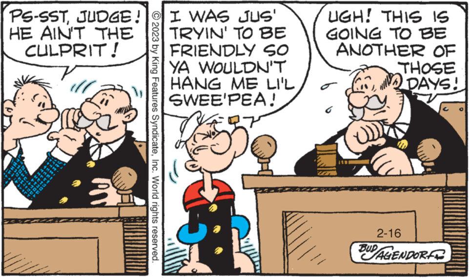 Humour OCR: PS-SSTJUDGE! HE AIN'T THE CULPRIT! €4 1 p **** MM Mtid © 2023 by King Features SyndicateInc. World rights reserved. I WAS JUS' TRYIN' TO BE FRIENDLY SO YA WOULDN'T HANG ME LI'L SWEE'PEA! 27 UGH! THIS IS GOING TO BE ANOTHER OF THOSE DAYS! C 2-16 BUD AGENDOR PS - SSTJUDGE ! HE AIN'T THE CULPRIT ! € 4 1 p **** MM Mtid © 2023 by King Features SyndicateInc. World rights reserved . I WAS JUS ' TRYIN ' TO BE FRIENDLY SO YA WOULDN'T HANG ME LI'L SWEE'PEA ! 27 UGH ! THIS IS GOING TO BE ANOTHER OF THOSE DAYS ! C 2-16 BUD AGENDOR