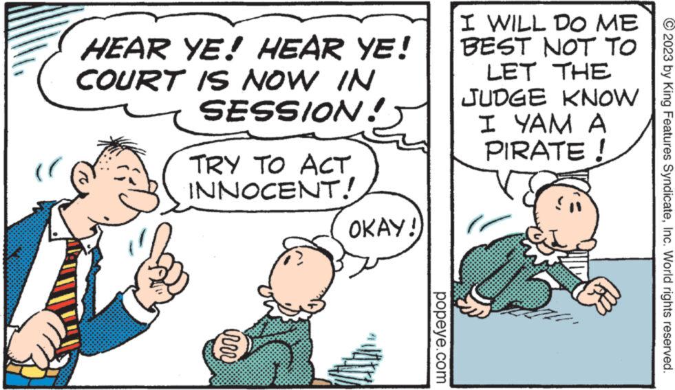 Parallel OCR: HEAR YE! HEAR YE! COURT IS NOW IN SESSION! TRY TO ACT INNOCENT! irrr OKAY! popeye.com I WILL DO ME BEST NOT TO LET THE JUDGE KNOW I YAM A PIRATE ! 2023 by King Features SyndicateInc. World rights reserved. HEAR YE ! HEAR YE ! COURT IS NOW IN SESSION ! TRY TO ACT INNOCENT ! irrr OKAY ! popeye.com I WILL DO ME BEST NOT TO LET THE JUDGE KNOW I YAM A PIRATE ! 2023 by King Features SyndicateInc. World rights reserved .