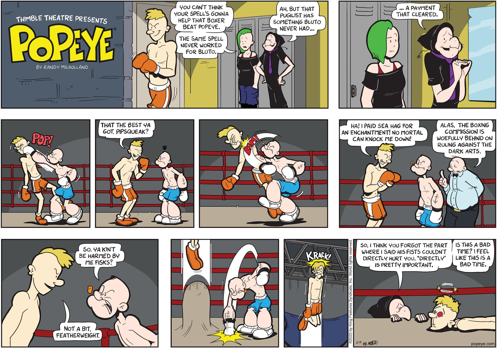 Fiction OCR: THIMBLE THEATRE PRESENTS POPEYE BY RANDY MILHOLLAND POP! THAT THE BEST YA GOTPIPSQUEAK? SOYA KIN'T BE HARMED BY ME FISKS? NOT A BITFEATHERWEIGHT. YOU CAN'T THINK YOUR SPELL'S GONNA HELP THAT BOXER BEAT POPEYE. 1 THE SAME SPELL NEVER WORKED FOR BLUTO.. HG LIS AHBUT THAT PUGILIST HAS SOMETHING BLUTO NEVER HAD... H KRACK! ©2023 by King Features SyndicateInc. World rights reserved. HA! I PAID SEA HAG FOR AN ENCHANTMENT! NO MORTAL CAN KNOCK ME DOWN! EVA A PAYMENT THAT CLEARED. 2-19 500 ?? ???? SoI THINK YOU FORGOT THE PART WHERE I SAID HIS FISTS COULDN'T DIRECTLY HURT YOU. "DIRECTLY" IS PRETTY IMPORTANT. ALASTHE BOXING COMMISSION IS WOEFULLY BEHIND ON RULING AGAINST THE DARK ARTS. IS THIS A BAD TIME? I FEEL LIKE THIS IS A BAD TIME. popeye.com THIMBLE THEATRE PRESENTS POPEYE BY RANDY MILHOLLAND POP ! THAT THE BEST YA GOTPIPSQUEAK ? SOYA KIN'T BE HARMED BY ME FISKS ? NOT A BITFEATHERWEIGHT . YOU CAN'T THINK YOUR SPELL'S GONNA HELP THAT BOXER BEAT POPEYE . 1 THE SAME SPELL NEVER WORKED FOR BLUTO .. HG LIS AHBUT THAT PUGILIST HAS SOMETHING BLUTO NEVER HAD ... H KRACK ! © 2023 by King Features SyndicateInc. World rights reserved . HA ! I PAID SEA HAG FOR AN ENCHANTMENT ! NO MORTAL CAN KNOCK ME DOWN ! EVA A PAYMENT THAT CLEARED . 2-19 500 ?? ???? SoI THINK YOU FORGOT THE PART WHERE I SAID HIS FISTS COULDN'T DIRECTLY HURT YOU . " DIRECTLY " IS PRETTY IMPORTANT . ALASTHE BOXING COMMISSION IS WOEFULLY BEHIND ON RULING AGAINST THE DARK ARTS . IS THIS A BAD TIME ? I FEEL LIKE THIS IS A BAD TIME . popeye.com