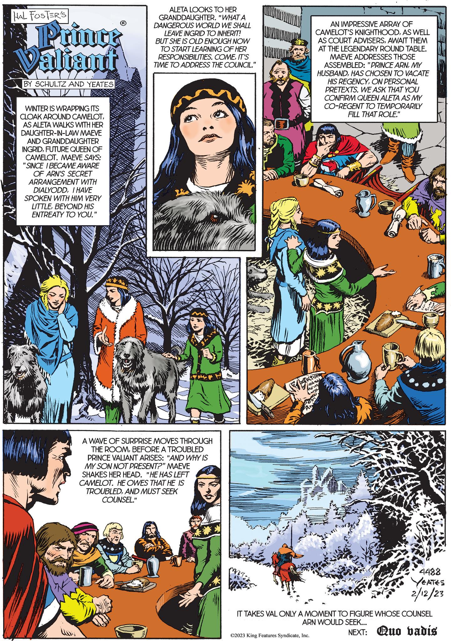 Newspaper OCR: HAL FOSTER'S Prince Valiant BY SCHULTZ AND YEATES WINTER IS WRAPPING ITS CLOAK AROUND CAMELOTAS ALETA WALKS WITH HER DAUGHTER-IN-LAW MAEVE AND GRANDDAUGHTER INGRIDFUTURE QUEEN OF CAMELOT. MAEVE SAYS: "SINCE I BECAME AWARE OF ARN'S SECRET ARRANGEMENT WITH DIALYODDI HAVE SPOKEN WITH HIM VERY LITTLEBEYOND HIS ENTREATY TO YOU." ALETA LOOKS TO HER GRANDDAUGHTER. "WHAT A DANGEROUS WORLD WE SHALL LEAVE INGRID TO INHERIT! BUT SHE IS OLD ENOUGH NOW TO START LEARNING OF HER RESPONSIBILITIES. COMEIT'S TIME TO ADDRESS THE COUNCIL." A WAVE OF SURPRISE MOVES THROUGH THE ROOMBEFORE A TROUBLED PRINCE VALIANT ARISES: "AND WHY IS MY SON NOT PRESENT?" MAEVE SHAKES HER HEAD. "HE HAS LEFT CAMELOT. HE OWES THAT HE IS TROUBLEDAND MUST SEEK COUNSEL." ???????? AN IMPRESSIVE ARRAY OF CAMELOT'S KNIGHTHOODAS WELL AS COURT ADVISERSAWAIT THEM AT THE LEGENDARY ROUND TABLE. MAEVE ADDRESSES THOSE ASSEMBLED: "PRINCE ARNMY HUSBANDHAS CHOSEN TO VACATE HIS REGENCYON PERSONAL PRETEXTS. WE ASK THAT YOU CONFIRM QUEEN ALETA AS MY CO-REGENT TO TEMPORARILY FILL THAT ROLE." PECTOR here Luch Wars 4488 YEATES 2/12/23 IT TAKES VAL ONLY A MOMENT TO FIGURE WHOSE COUNSEL ARN WOULD SEEK... NEXT: Quo vadis ©2023 King Features SyndicateInc. HAL FOSTER'S Prince Valiant BY SCHULTZ AND YEATES WINTER IS WRAPPING ITS CLOAK AROUND CAMELOTAS ALETA WALKS WITH HER DAUGHTER - IN - LAW MAEVE AND GRANDDAUGHTER INGRIDFUTURE QUEEN OF CAMELOT . MAEVE SAYS : " SINCE I BECAME AWARE OF ARN'S SECRET ARRANGEMENT WITH DIALYODDI HAVE SPOKEN WITH HIM VERY LITTLEBEYOND HIS ENTREATY TO YOU . " ALETA LOOKS TO HER GRANDDAUGHTER . " WHAT A DANGEROUS WORLD WE SHALL LEAVE INGRID TO INHERIT ! BUT SHE IS OLD ENOUGH NOW TO START LEARNING OF HER RESPONSIBILITIES . COMEIT'S TIME TO ADDRESS THE COUNCIL . " A WAVE OF SURPRISE MOVES THROUGH THE ROOMBEFORE A TROUBLED PRINCE VALIANT ARISES : " AND WHY IS MY SON NOT PRESENT ? " MAEVE SHAKES HER HEAD . " HE HAS LEFT CAMELOT . HE OWES THAT HE IS TROUBLEDAND MUST SEEK COUNSEL . " ???????? AN IMPRESSIVE ARRAY OF CAMELOT'S KNIGHTHOODAS WELL AS COURT ADVISERSAWAIT THEM AT THE LEGENDARY ROUND TABLE . MAEVE ADDRESSES THOSE ASSEMBLED : " PRINCE ARNMY HUSBANDHAS CHOSEN TO VACATE HIS REGENCYON PERSONAL PRETEXTS . WE ASK THAT YOU CONFIRM QUEEN ALETA AS MY CO - REGENT TO TEMPORARILY FILL THAT ROLE . " PECTOR here Luch Wars 4488 YEATES 2/12/23 IT TAKES VAL ONLY A MOMENT TO FIGURE WHOSE COUNSEL ARN WOULD SEEK ... NEXT : Quo vadis © 2023 King Features Syndicate