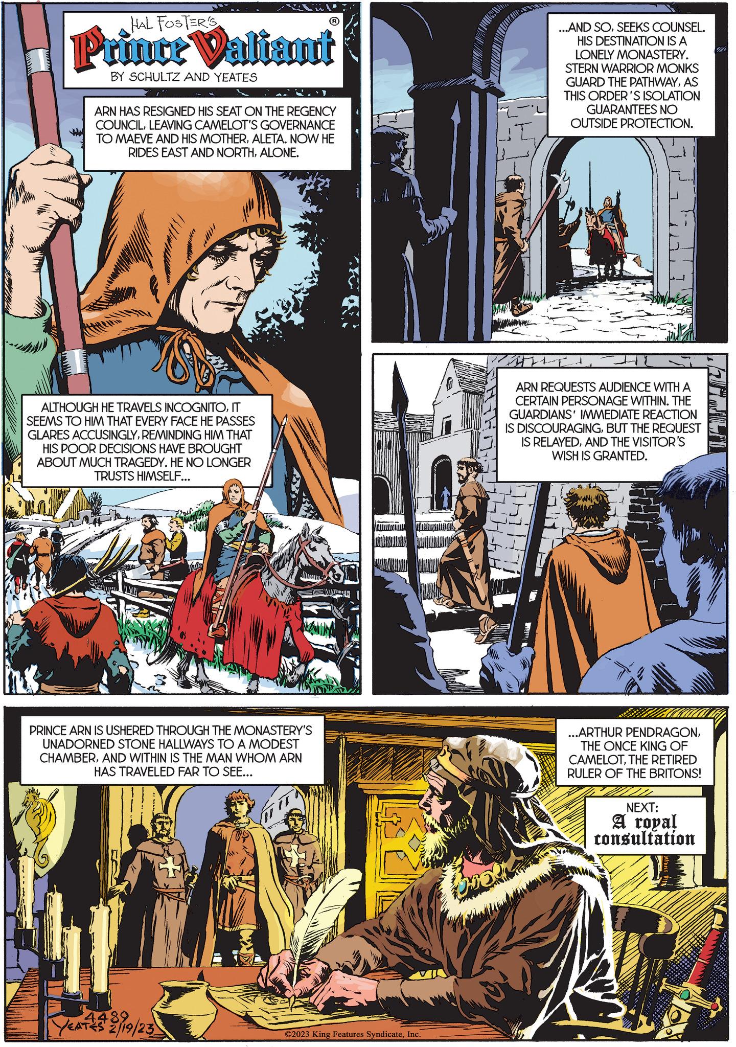 Comics OCR: HAL FOSTER'S Prince Valiant BY SCHULTZ AND YEATES ARN HAS RESIGNED HIS SEAT ON THE REGENCY COUNCILLEAVING CAMELOT'S GOVERNANCE TO MAEVE AND HIS MOTHERALETA. NOW HE RIDES EAST AND NORTHALONE. ALTHOUGH HE TRAVELS INCOGNITOIT SEEMS TO HIM THAT EVERY FACE HE PASSES GLARES ACCUSINGLYREMINDING HIM THAT HIS POOR DECISIONS HAVE BROUGHT ABOUT MUCH TRAGEDY. HE NO LONGER TRUSTS HIMSELF... MAIN PRINCE ARN IS USHERED THROUGH THE MONASTERY'S UNADORNED STONE HALLWAYS TO A MODEST CHAMBERAND WITHIN IS THE MAN WHOM ARN HAS TRAVELED FAR TO SEE... 4489 YEATES 2/19/23 ©2023 King Features SyndicateInc. MAGMA ...AND SOSEEKS COUNSEL. HIS DESTINATION IS A LONELY MONASTERY. STERN WARRIOR MONKS GUARD THE PATHWAYAS THIS ORDER'S ISOLATION GUARANTEES NO OUTSIDE PROTECTION. ARN REQUESTS AUDIENCE WITH A CERTAIN PERSONAGE WITHIN. THE GUARDIANS' IMMEDIATE REACTION IS DISCOURAGINGBUT THE REQUEST IS RELAYEDAND THE VISITOR'S WISH IS GRANTED. ...ARTHUR PENDRAGONTHE ONCE KING OF CAMELOTTHE RETIRED RULER OF THE BRITONS! NEXT: A royal consultation I HAL FOSTER'S Prince Valiant BY SCHULTZ AND YEATES ARN HAS RESIGNED HIS SEAT ON THE REGENCY COUNCILLEAVING CAMELOT'S GOVERNANCE TO MAEVE AND HIS MOTHERALETA . NOW HE RIDES EAST AND NORTHALONE . ALTHOUGH HE TRAVELS INCOGNITOIT SEEMS TO HIM THAT EVERY FACE HE PASSES GLARES ACCUSINGLYREMINDING HIM THAT HIS POOR DECISIONS HAVE BROUGHT ABOUT MUCH TRAGEDY . HE NO LONGER TRUSTS HIMSELF ... MAIN PRINCE ARN IS USHERED THROUGH THE MONASTERY'S UNADORNED STONE HALLWAYS TO A MODEST CHAMBERAND WITHIN IS THE MAN WHOM ARN HAS TRAVELED FAR TO SEE ... 4489 YEATES 2/19/23 © 2023 King Features SyndicateInc. MAGMA ... AND SOSEEKS COUNSEL . HIS DESTINATION IS A LONELY MONASTERY . STERN WARRIOR MONKS GUARD THE PATHWAYAS THIS ORDER'S ISOLATION GUARANTEES NO OUTSIDE PROTECTION . ARN REQUESTS AUDIENCE WITH A CERTAIN PERSONAGE WITHIN . THE GUARDIANS ' IMMEDIATE REACTION IS DISCOURAGINGBUT THE REQUEST IS RELAYEDAND THE VISITOR'S WISH IS GRANTED . ... ARTHUR PENDRAGONTHE ONCE KING OF CAMELOTTHE RETIRED RULER OF THE BRITONS ! NEXT : A royal consultation I