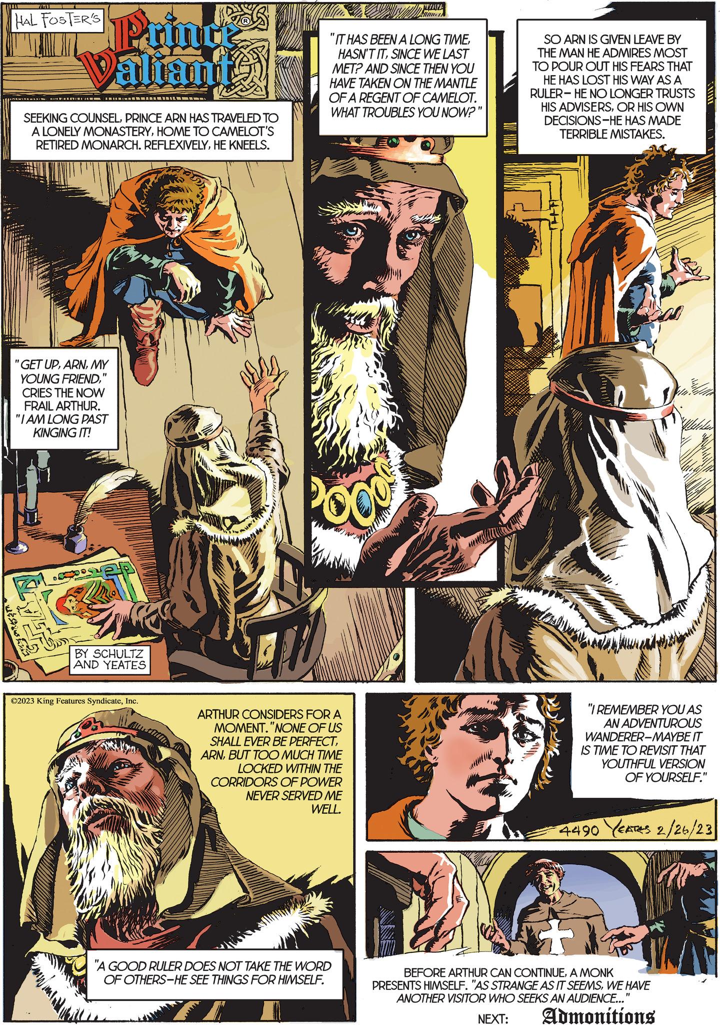 Font OCR: 761 HAL FOSTER'S Prince Valiants ???????????? SEEKING COUNSELPRINCE ARN HAS TRAVELED TO A LONELY MONASTERYHOME TO CAMELOT'S RETIRED MONARCH. REFLEXIVELYHE KNEELS. "GET UPMY YOUNG FRIEND" CRIES THE NOW FRAIL ARTHUR. "I AM LONG PAST KINGING IT! ST BY SCHULTZ AND YEATES ?2023 King Features SyndicateInc. "IT HAS BEEN A LONG TIMESINCE WE LAST MET? AND SINCE THEN YOU HAVE TAKEN ON THE MANTLE OF A REGENT OF CAMELOT. WHAT TROUBLES YOU NOW?" OO ARTHUR CONSIDERS FOR A MOMENT."NONE OF US SHALL EVER BE PERFECTBUT TOO MUCH TIME LOCKED WITHIN THE CORRIDORS OF POWER NEVER SERVED ME WELL. PERAFA "A GOOD RULER DOES NOT TAKE THE WORD OF OTHERS-HE SEE THINGS FOR HIMSELF. 3 SO ARN IS GIVEN LEAVE BY THE MAN HE ADMIRES MOST TO POUR OUT HIS FEARS THAT HE HAS LOST HIS WAY AS A RULER-HE NO LONGER TRUSTS HIS ADVISERSOR HIS OWN DECISIONS-HE HAS MADE TERRIBLE MISTAKES. "I REMEMBER YOU AS AN ADVENTUROUS WANDERER-MAYBE IT IS TIME TO REVISIT THAT YOUTHFUL VERSION OF YOURSELF." 4490 EATES 2/26/23 BEFORE ARTHUR CAN CONTINUEA MONK PRESENTS HIMSELF. "AS STRANGE AS IT SEEMSWE HAVE ANOTHER VISITOR WHO SEEKS AN AUDIENCE..." NEXT: Admonitions 761 HAL FOSTER'S Prince Valiants ????????? ??? SEEKING COUNSELPRINCE ARN HAS TRAVELED TO A LONELY MONASTERYHOME TO CAMELOT'S RETIRED MONARCH . REFLEXIVELYHE KNEELS . " GET UPMY YOUNG FRIEND" CRIES THE NOW FRAIL ARTHUR . " I AM LONG PAST KINGING IT ! ST BY SCHULTZ AND YEATES ?2023 King Features SyndicateInc. " IT HAS BEEN A LONG TIMEHASN'T ITSINCE WE LAST MET ? AND SINCE THEN YOU HAVE TAKEN ON THE MANTLE OF A REGENT OF CAMELOT . WHAT TROUBLES YOU NOW ? " OO ARTHUR CONSIDERS FOR A MOMENT . " NONE OF US SHALL EVER BE PERFECTBUT TOO MUCH TIME LOCKED WITHIN THE CORRIDORS OF POWER NEVER SERVED ME WELL . PERAFA " A GOOD RULER DOES NOT TAKE THE WORD OF OTHERS - HE SEE THINGS FOR HIMSELF . 3 SO ARN IS GIVEN LEAVE BY THE MAN HE ADMIRES MOST TO POUR OUT HIS FEARS THAT HE HAS LOST HIS WAY AS A RULER - HE NO LONGER TRUSTS HIS ADVISERSOR HIS OWN DECISIONS - HE HAS MADE TERRIBLE MISTAKES . " I REMEMBER YOU AS AN ADVENTUROUS WANDERER - MAYBE IT IS TIME TO REVISIT THAT YOUTHFUL VERSION OF YOURSELF . " 4490 EATES 2/26/23 BEFORE ARTHUR CAN CONTINUEA MONK PRESENTS HIMSELF . " AS STRANGE AS IT SEEMSWE HAVE ANOTHER VISITOR WHO SEEKS AN AUDIENCE ... " NEXT : Admonitions