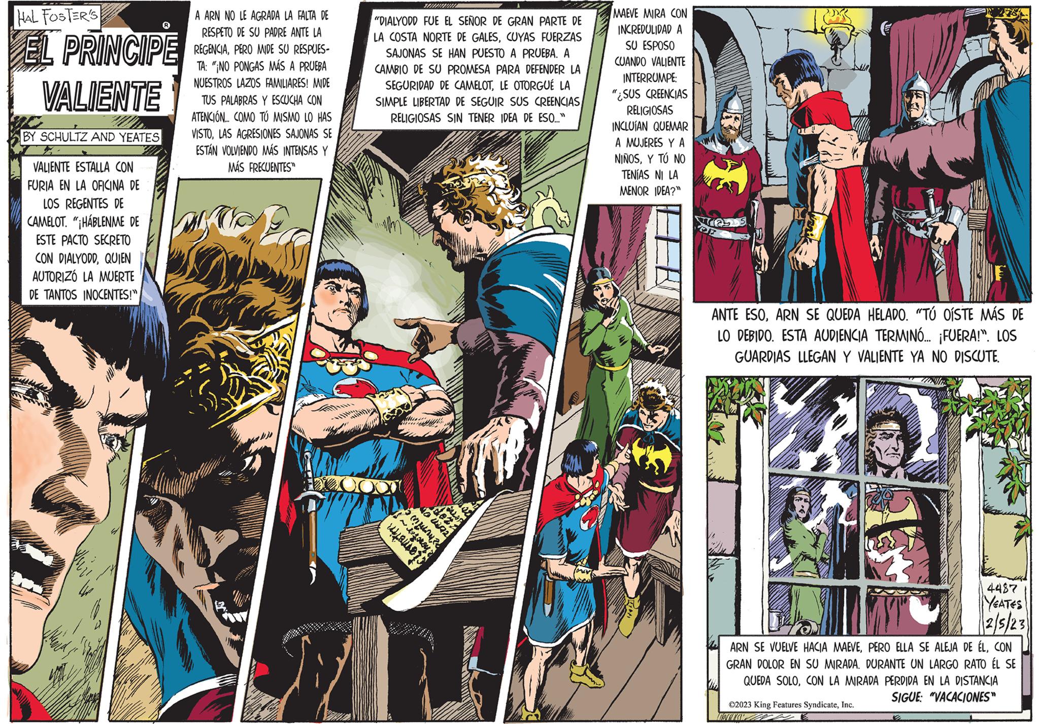 Font OCR: HAL FOSTER'S EL PRINCIPE VALIENTE BY SCHULTZ AND YEATES VALIENTE ESTALLA CON FURIA EN LA OFICINA DE LOS REGENTES DE CAMELOT. "¡HABLENME DE ESTE PACTO SECRETO CON DIALYODDQUIEN AUTORIZO LA MUERTE DE TANTOS INOCENTES!" A ARN NO LE AGRADA LA FALTA DE RESPETO DE SU PADRE ANTE LA REGENCIAPERO MIDE SU RESPUES- TA: "¡NO PONGAS MÁS A PRUEBA NUESTROS LAZOS FAMILIARES! MIDE TUS PALABRAS Y ESCUCHA CON ATENCIÓN.... COMO TÚ MISMO LO HAS VISTOLAS AGRESIONES SAJONAS SE ESTÁN VOLVIENDO MÁS INTENSAS Y MÁS FRECUENTES SPA "DIALYODD FUE EL SEÑOR DE GRAN PARTE DE LA COSTA NORTE DE GALESCUYAS FUERZAS SAJONAS SE HAN PUESTO A PRUEBA. A CAMBIO DE SU PROMESA PARA DEFENDER LA SEGURIDAD DE CAMELOTLE OTORGUÉ LA SIMPLE LIBERTAD DE SEGUIR SUS CREENCIAS RELIGIOSAS SIN TENER IDEA DE ESO..." HOL 40 092 clemetin penunting dezz Suar MAEVE MIRA CON INCREDULIDAD A SU ESPOSO CUANDO VALIENTE INTERRUMPE: "¿SUS CREENCIAS RELIGIOSAS INCLUÍAN QUEMAR A MUJERES Y A NIÑOSY TÚ NO TENÍAS NI LA MENOR IDEA?" ATL ANTE ESOARN SE QUEDA HELADO. "TÚ OISTE MÁS DE LO DEBIDO. ESTA AUDIENCIA TERMINÓ... ¡FUERA!". LOS GUARDIAS LLEGAN Y VALIENTE YA NO DISCUTE. 4487 YEATES 2/5/23 ARN SE VUELVE HACIA MAEVECON GRAN DOLOR EN SU MIRADA. DURANTE UN LARGO RATO ÉL SE QUEDA SOLOCON LA MIRADA PERDIDA EN LA DISTANCIA SIGUE: "VACACIONES" ©2023 King Features SyndicateInc. TSVANEY 4 HAL FOSTER'S EL PRINCIPE VALIENTE BY SCHULTZ AND YEATES VALIENTE ESTALLA CON FURIA EN LA OFICINA DE LOS REGENTES DE CAMELOT . " ¡ HABLENME DE ESTE PACTO SECRETO CON DIALYODDQUIEN AUTORIZO LA MUERTE DE TANTOS INOCENTES ! " A ARN NO LE AGRADA LA FALTA DE RESPETO DE SU PADRE ANTE LA REGENCIAPERO MIDE SU RESPUES TA : " ¡ NO PONGAS MÁS A PRUEBA NUESTROS LAZOS FAMILIARES ! MIDE TUS PALABRAS Y ESCUCHA CON ATENCIÓN .... COMO TÚ MISMO LO HAS VISTOLAS AGRESIONES SAJONAS SE ESTÁN VOLVIENDO MÁS INTENSAS Y MÁS FRECUENTES SPA " DIALYODD FUE EL SEÑOR DE GRAN PARTE DE LA COSTA NORTE DE GALESCUYAS FUERZAS SAJONAS SE HAN PUESTO A PRUEBA . A CAMBIO DE SU PROMESA PARA DEFENDER LA SEGURIDAD DE CAMELOTLE OTORGUÉ LA SIMPLE LIBERTAD DE SEGUIR SUS CREENCIAS RELIGIOSAS SIN TENER IDEA DE ESO ... " HOL 40 092 clemetin penunting dezz Suar MAEVE MIRA CON INCREDULIDAD A SU ESPOSO CUANDO VALIENTE INTERRUMPE : " ¿ SUS CREENCIAS RELIGIOSAS INCLUÍAN QUEMAR A MUJERES Y A NIÑOSY TÚ NO TENÍAS NI LA MENOR IDEA ? " ATL ANTE ESOARN SE QUEDA HELADO . " TÚ OISTE MÁS DE LO DEBIDO . ESTA AUDIENCIA TERMINÓ ... ¡ FUERA ! " . LOS GUARDIAS LLEGAN Y VALIENTE YA NO DISCUTE . 4487 YEATES 2/5/23 ARN SE VUELVE HACIA MAEVEPERO ELLA SE ALEJA DE ÉLCON GRAN DOLOR EN SU MIRADA . DURANTE UN LARGO RATO ÉL SE QUEDA SOLOCON LA MIRADA PERDIDA EN LA DISTANCIA SIGUE : " VACACIONES " © 2023 King Features SyndicateInc. TSVANEY 4