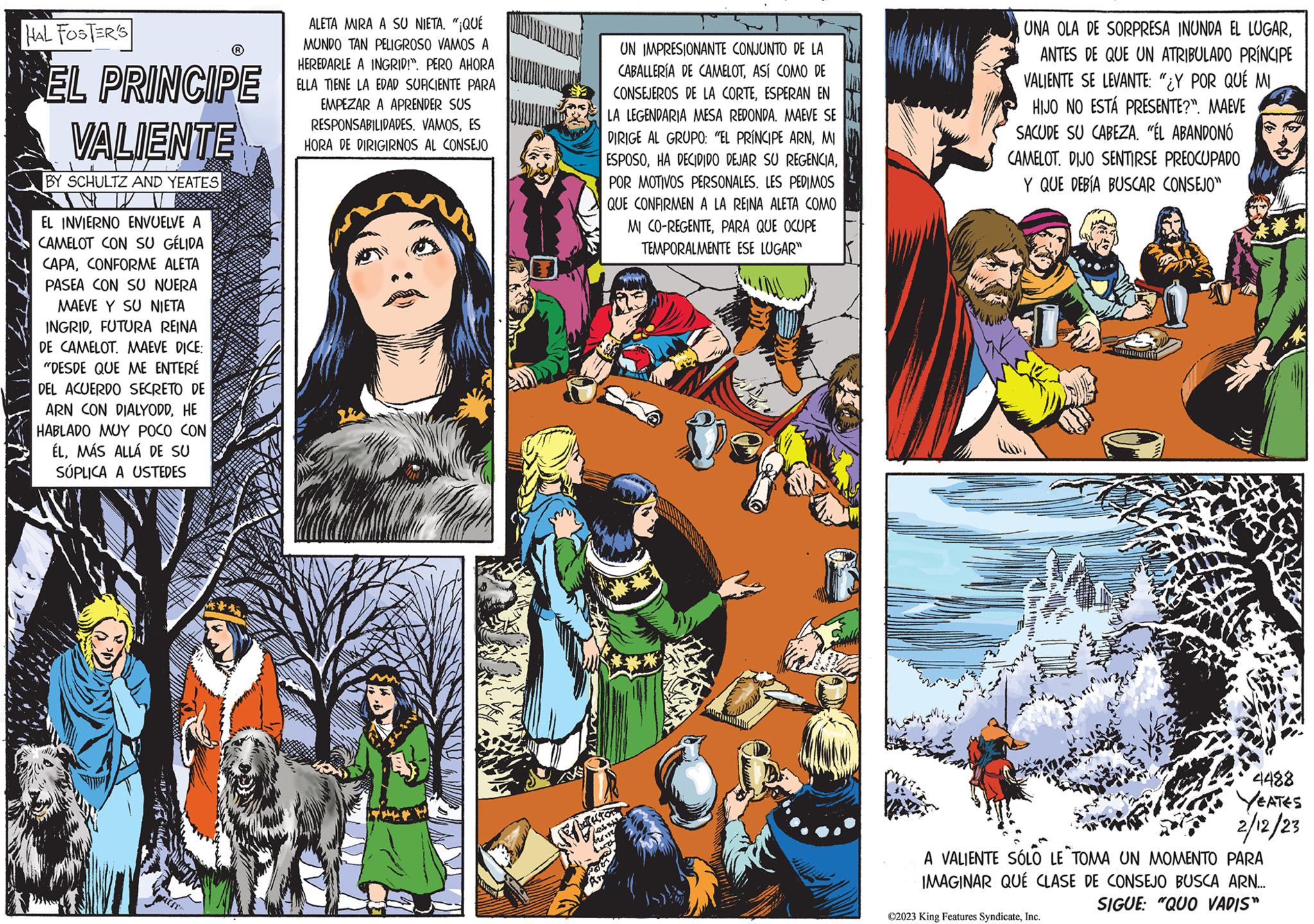 Humour OCR: HAL FOSTER'S EL PRINCIPE VALIENTE BY SCHULTZ AND YEATES EL INVIERNO ENVUELVE A CAMELOT CON SU GÉLIDA CAPACONFORME ALETA PASEA CON SU NUERA MAEVE Y SU NIETA INGRIDFUTURA REINA DE CAMELOT. MAEVE DICE: "DESDE QUE ME ENTERÉ DEL ACUERDO SECRETO DE ARN CON DIALYODDHE HABLADO MUY POCO CON ÉLMÁS ALLÁ DE SU SÚPLICA A USTEDES ALETA MIRA A SU NIETA. "¡QUÉ MUNDO TAN PELIGROSO VAMOS A HEREDARLE A INGRID!". PERO AHORA ELLA TIENE LA EDAD SUFICIENTE PARA EMPEZAR A APRENDER SUS RESPONSABILIDADES. VAMOSES HORA DE DIRIGIRNOS AL CONSEJO UN IMPRESIONANTE CONJUNTO DE LA CABALLERÍA DE CAMELOTASÍ COMO DE CONSEJEROS DE LA CORTEESPERAN EN LA LEGENDARIA MESA REDONDA. MAEVE SE DIRIGE AL GRUPO: "EL PRÍNCIPE ARNMI ESPOSOPOR MOTIVOS PERSONALES. LES PEDIMOS QUE CONFIRMEN A LA REINA ALETA COMO MI CO-REGENTEPARA QUE OCUPE TEMPORALMENTE ESE LUGAR" FY bress LUTH SEN UNA OLA DE SORPRESA INUNDA EL LUGARANTES DE QUE UN ATRIBULADO PRÍNCIPE VALIENTE SE LEVANTE: "¿Y POR QUÉ MI HIJO NO ESTÁ PRESENTE?". MAEVE SACUDE SU CABEZA. "ÉL ABANDONÓ CAMELOT. DIJO SENTIRSE PREOCUPADO Y QUE DEBÍA BUSCAR CONSEJO" 22 ?2023 King Features SyndicateInc. w 4488 YEATES 2/12/23 A VALIENTE SÓLO LE TOMA UN MOMENTO PARA IMAGINAR QUÉ CLASE DE CONSEJO BUSCA ARN... SIGUE: "QUO VADIS" HAL FOSTER'S EL PRINCIPE VALIENTE BY SCHULTZ AND YEATES EL INVIERNO ENVUELVE A CAMELOT CON SU GÉLIDA CAPACONFORME ALETA PASEA CON SU NUERA MAEVE Y SU NIETA INGRIDFUTURA REINA DE CAMELOT . MAEVE DICE : " DESDE QUE ME ENTERÉ DEL ACUERDO SECRETO DE ARN CON DIALYODDHE HABLADO MUY POCO CON ÉLMÁS ALLÁ DE SU SÚPLICA A USTEDES ALETA MIRA A SU NIETA . " ¡ QUÉ MUNDO TAN PELIGROSO VAMOS A HEREDARLE A INGRID ! " . PERO AHORA ELLA TIENE LA EDAD SUFICIENTE PARA EMPEZAR A APRENDER SUS RESPONSABILIDADES . VAMOSES HORA DE DIRIGIRNOS AL CONSEJO UN IMPRESIONANTE CONJUNTO DE LA CABALLERÍA DE CAMELOTASÍ COMO DE CONSEJEROS DE LA CORTEESPERAN EN LA LEGENDARIA MESA REDONDA . MAEVE SE DIRIGE AL GRUPO : " EL PRÍNCIPE ARNMI ESPOSOHA DECIDIDO DEJAR SU REGENCIAPOR MOTIVOS PERSONALES . LES PEDIMOS QUE CONFIRMEN A LA REINA ALETA COMO MI CO - REGENTEPARA QUE OCUPE TEMPORALMENTE ESE LUGAR " FY bress LUTH SEN UNA OLA DE SORPRESA INUNDA EL LUGARANTES DE QUE UN ATRIBULADO PRÍNCIPE VALIENTE SE LEVANTE : " ¿ Y POR QUÉ MI HIJO NO ESTÁ PRESENTE ? " . MAEVE SACUDE SU CABEZA . " ÉL ABANDONÓ CAMELOT . DIJO SENTIRSE PREOCUPADO Y QUE DEBÍA BUSCAR CONSEJO " 22 ?2023 King Features SyndicateInc. w 4488 YEATES 2/12/23 A VALIENTE SÓLO LE TOMA UN MOMENTO PARA IMAGINAR QUÉ CLASE DE CONSEJO BUSCA ARN ... SIGUE : " QUO VADIS "