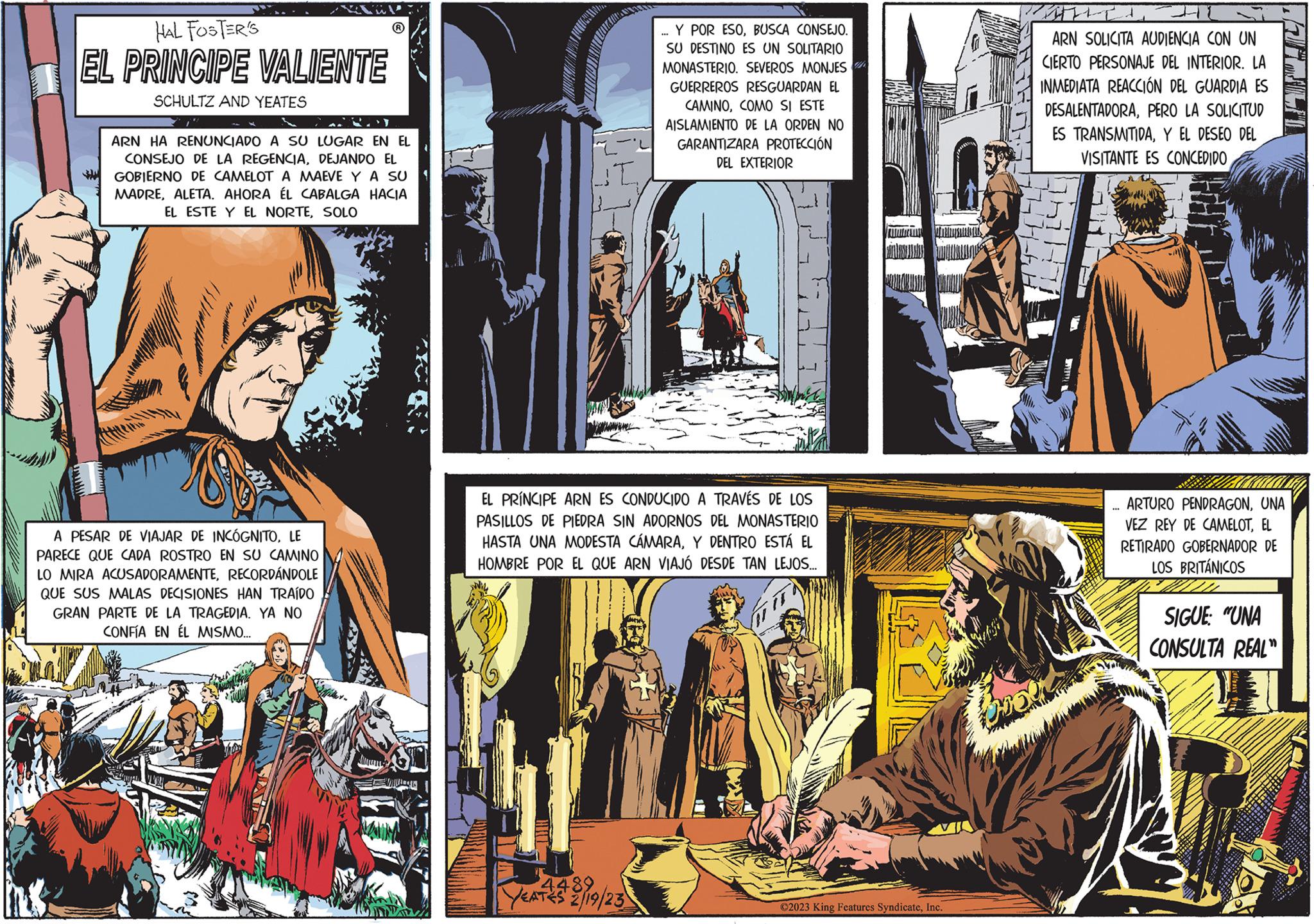 Parallel OCR: HAL FOSTER'S EL PRINCIPE VALIENTE SCHULTZ AND YEATES 2) ARN HA RENUNCIADO A SU LUGAR EN EL CONSEJO DE LA REGENCIADEJANDO EL GOBIERNO DE CAMELOT A MAEVE Y A SU MADREALETA. AHORA ÉL CABALGA HACIA EL ESTE Y EL NORTESOLO A PESAR DE VIAJAR DE INCÓGNITOLE PARECE QUE CADA ROSTRO EN SU CAMINO LO MIRA ACUSADORAMENTERECORDÁNDOLE QUE SUS MALAS DECISIONES HAN TRAÍDO GRAN PARTE DE LA TRAGEDIA. YA NO CONFÍA EN ÉL MISMO... M II Y POR ESOBUSCA CONSEJO. SU DESTINO ES UN SOLITARIO MONASTERIO. SEVEROS MONJES GUERREROS RESGUARDAN EL CAMINOCOMO SI ESTE AISLAMIENTO DE LA ORDEN NO GARANTIZARA PROTECCIÓN DEL EXTERIOR 4489 YEATES 2/19/23 *** EL PRÍNCIPE ARN ES CONDUCIDO A TRAVÉS DE LOS PASILLOS DE PIEDRA SIN ADORNOS DEL MONASTERIO HASTA UNA MODESTA CÁMARAY DENTRO ESTÁ EL HOMBRE POR EL QUE ARN VIAJÓ DESDE TAN LEJOS.... ©2023 King Features SyndicateInc. It- ARN SOLICITA AUDIENCIA CON UN CIERTO PERSONAJE DEL INTERIOR. LA INMEDIATA REACCIÓN DEL GUARDIA ES DESALENTADORAPERO LA SOLICITUD ES TRANSMITIDAY EL DESEO DEL VISITANTE ES CONCEDIDO *** ARTURO PENDRAGONUNA VEZ REY DE CAMELOTEL RETIRADO GOBERNADOR DE LOS BRITÁNICOS SIGUE "UNA CONSULTA REAL" HAL FOSTER'S EL PRINCIPE VALIENTE SCHULTZ AND YEATES 2 ) ARN HA RENUNCIADO A SU LUGAR EN EL CONSEJO DE LA REGENCIADEJANDO EL GOBIERNO DE CAMELOT A MAEVE Y A SU MADREALETA . AHORA ÉL CABALGA HACIA EL ESTE Y EL NORTESOLO A PESAR DE VIAJAR DE INCÓGNITOLE PARECE QUE CADA ROSTRO EN SU CAMINO LO MIRA ACUSADORAMENTERECORDÁNDOLE QUE SUS MALAS DECISIONES HAN TRAÍDO GRAN PARTE DE LA TRAGEDIA . YA NO CONFÍA EN ÉL MISMO ... M II Y POR ESOBUSCA CONSEJO . SU DESTINO ES UN SOLITARIO MONASTERIO . SEVEROS MONJES GUERREROS RESGUARDAN EL CAMINOCOMO SI ESTE AISLAMIENTO DE LA ORDEN NO GARANTIZARA PROTECCIÓN DEL EXTERIOR 4489 YEATES 2/19/23 *** EL PRÍNCIPE ARN ES CONDUCIDO A TRAVÉS DE LOS PASILLOS DE PIEDRA SIN ADORNOS DEL MONASTERIO HASTA UNA MODESTA CÁMARAY DENTRO ESTÁ EL HOMBRE POR EL QUE ARN VIAJÓ DESDE TAN LEJOS .... © 2023 King Features SyndicateInc. It ARN SOLICITA AUDIENCIA CON UN CIERTO PERSONAJE DEL INTERIOR . LA INMEDIATA REACCIÓN DEL GUARDIA ES DESALENTADORAPERO LA SOLICITUD ES TRANSMITIDAY EL DESEO DEL VISITANTE ES CONCEDIDO *** ARTURO PENDRAGONUNA VEZ REY DE CAMELOTEL RETIRADO GOBERNADOR DE LOS BRITÁNICOS SIGUE " UNA CONSULTA REAL "