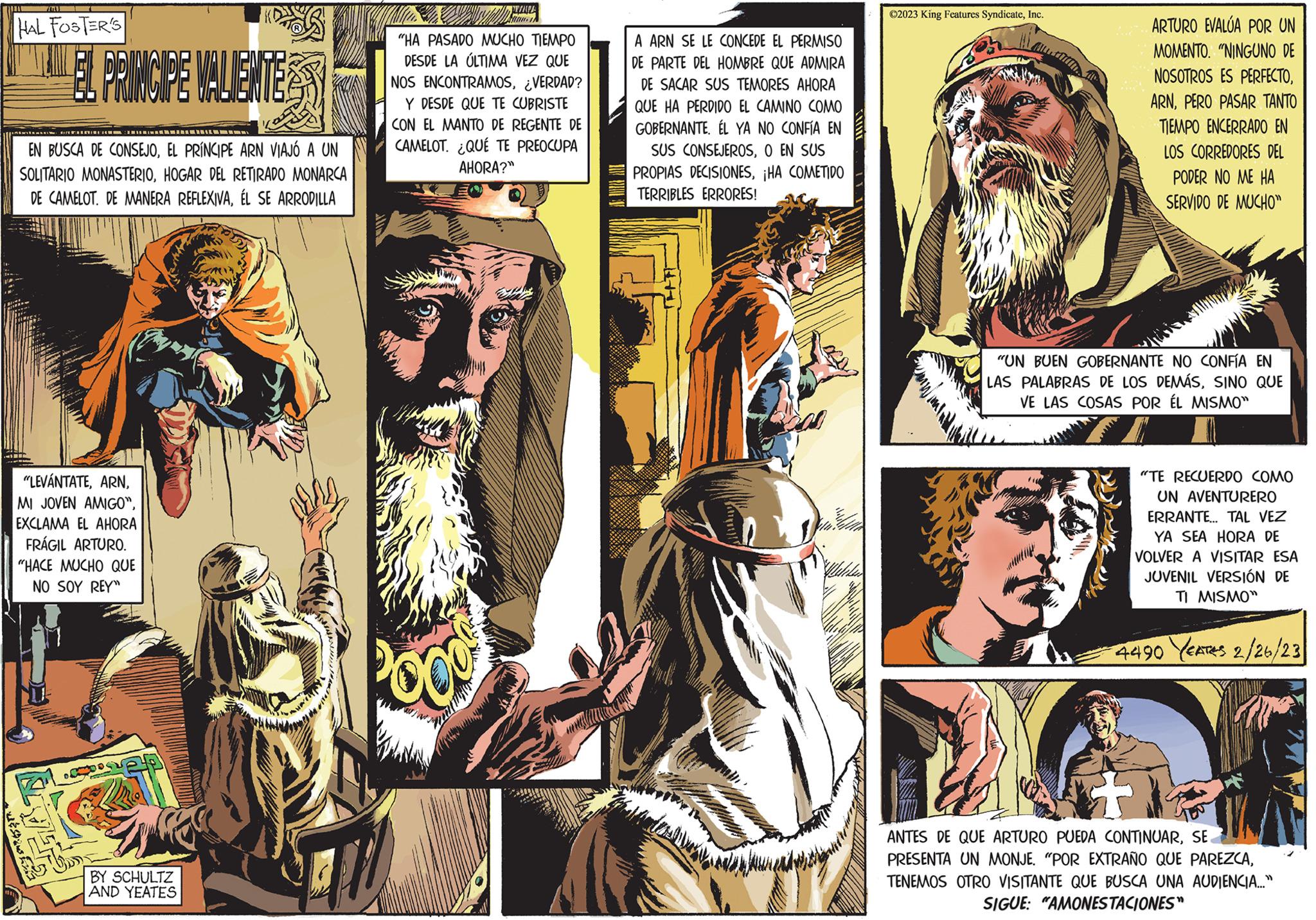 Comics OCR: 711 HAL FOSTER'S EL PRINCIPE VALIENTE ??? EN BUSCA DE CONSEJOEL PRÍNCIPE ARN VIAJÓ A UN SOLITARIO MONASTERIOHOGAR DEL RETIRADO MONARCA DE CAMELOT. DE MANERA REFLEXIVAÉL SE ARRODILLA "LEVÁNTATEEXCLAMA EL AHORA FRÁGIL ARTURO. "HACE MUCHO QUE NO SOY REY" PRO BY SCHULTZ AND YEATES S 4 dan in "HA PASADO MUCHO TIEMPO DESDE LA ÚLTIMA VEZ QUE NOS ENCONTRAMOS¿VERDAD? Y DESDE QUE TE CUBRISTE CON EL MANTO DE REGENTE DE CAMELOT. ¿QUÉ TE PREOCUPA AHORA?" 2009 A ARN SE LE CONCEDE EL PERMISO DE PARTE DEL HOMBRE QUE ADMIRA DE SACAR SUS TEMORES AHORA QUE HA PERDIDO EL CAMINO COMO GOBERNANTE. ÉL YA NO CONFÍA EN SUS CONSEJEROSO EN SUS PROPIAS DECISIONES¡HA COMETIDO TERRIBLES ERRORES! TUTITE ?2023 King Features SyndicateInc. ARV ARTURO EVALÚA POR UN MOMENTO. "NINGUNO DE NOSOTROS ES PERFECTOPERO PASAR TANTO TIEMPO ENCERRADO EN LOS CORREDORES DEL PODER NO ME HA SERVIDO DE MUCHO" "UN BUEN GOBERNANTE NO CONFÍA EN LAS PALABRAS DE LOS DEMÁSSINO QUE VE LAS COSAS POR ÉL MISMO" "TE RECUERDO COMO UN AVENTURERO ERRANTE... TAL VEZ YA SEA HORA DE VOLVER A VISITAR ESA JUVENIL VERSIÓN DE TI MISMO" 4490 YEATES 2/26/23 ANTES DE QUE ARTURO PUEDA CONTINUARSE PRESENTA UN MONJE. "POR EXTRAÑO QUE PAREZCATENEMOS OTRO VISITANTE QUE BUSCA UNA AUDIENCIA..." SIGUE: "AMONESTACIONES" 711 HAL FOSTER'S EL PRINCIPE VALIENTE ??? EN BUSCA DE CONSEJOEL PRÍNCIPE ARN VIAJÓ A UN SOLITARIO MONASTERIOHOGAR DEL RETIRADO MONARCA DE CAMELOT . DE MANERA REFLEXIVAÉL SE ARRODILLA " LEVÁNTATEMI JOVEN AMIGO "EXCLAMA EL AHORA FRÁGIL ARTURO . " HACE MUCHO QUE NO SOY REY " PRO BY SCHULTZ AND YEATES S 4 dan in " HA PASADO MUCHO TIEMPO DESDE LA ÚLTIMA VEZ QUE NOS ENCONTRAMOS¿ VERDAD ? Y DESDE QUE TE CUBRISTE CON EL MANTO DE REGENTE DE CAMELOT . ¿ QUÉ TE PREOCUPA AHORA ? " 2009 A ARN SE LE CONCEDE EL PERMISO DE PARTE DEL HOMBRE QUE ADMIRA DE SACAR SUS TEMORES AHORA QUE HA PERDIDO EL CAMINO COMO GOBERNANTE . ÉL YA NO CONFÍA EN SUS CONSEJEROSO EN SUS PROPIAS DECISIONES¡ HA COMETIDO TERRIBLES ERRORES ! TUTITE ?2023 King Features SyndicateInc. ARV ARTURO EVALÚA POR UN MOMENTO . " NINGUNO DE NOSOTROS ES PERFECTOPERO PASAR TANTO TIEMPO ENCERRADO EN LOS CORREDORES DEL PODER NO ME HA SERVIDO DE MUCHO " " UN BUEN GOBERNANTE NO CONFÍA EN LAS PALABRAS DE LOS DEMÁSSINO QUE VE LAS COSAS POR ÉL MISMO " " TE RECUERDO COMO UN AVENTURERO ERRANTE ... TAL VEZ YA SEA HORA DE VOLVER A VISITAR ESA JUVENIL VERSIÓN DE TI MISMO " 4490 YEATES 2/26/23 ANTES DE QUE ARTURO PUEDA CONTINUARSE PRESENTA UN MONJE . " POR EXTRAÑO QUE PAREZCATENEMOS OTRO VISITANTE QUE BUSCA UNA AUDIENCIA ... " SIGUE : " AMONESTACIONES "