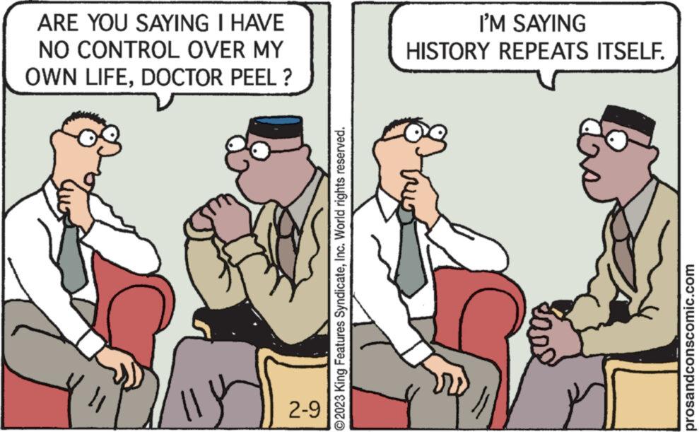 Art OCR: ARE YOU SAYING I HAVE NO CONTROL OVER MY OWN LIFEDOCTOR PEEL? 2-9 ?2023 King Features SyndicateInc. World rights reserved. I'M SAYING HISTORY REPEATS ITSELF. p prosandconscomic.com ARE YOU SAYING I HAVE NO CONTROL OVER MY OWN LIFEDOCTOR PEEL ? 2-9 ?2023 King Features SyndicateInc. World rights reserved . I'M SAYING HISTORY REPEATS ITSELF . p prosandconscomic.com