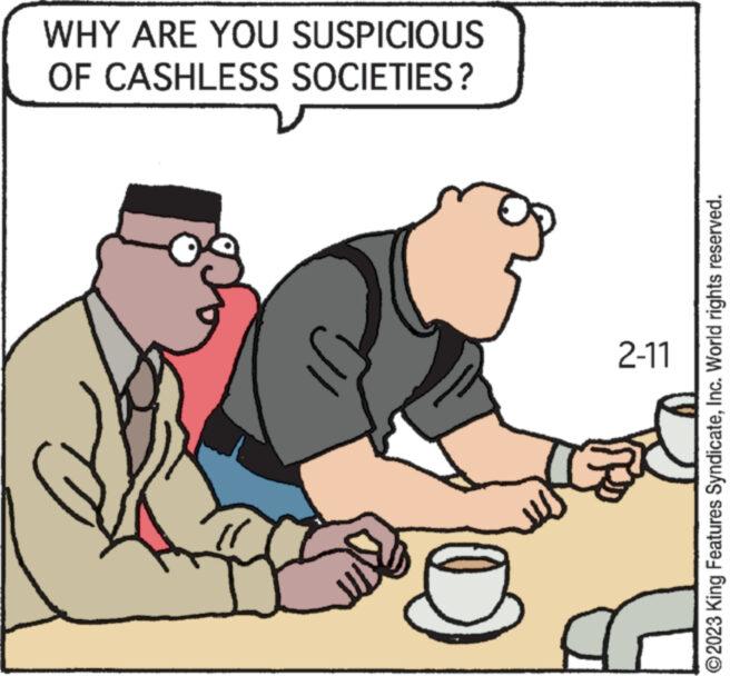 Art OCR: WHY ARE YOU SUSPICIOUS OF CASHLESS SOCIETIES? 2-11 ?2023 King Features SyndicateInc. World rights reserved. WHY ARE YOU SUSPICIOUS OF CASHLESS SOCIETIES ? 2-11 ?2023 King Features SyndicateInc. World rights reserved .