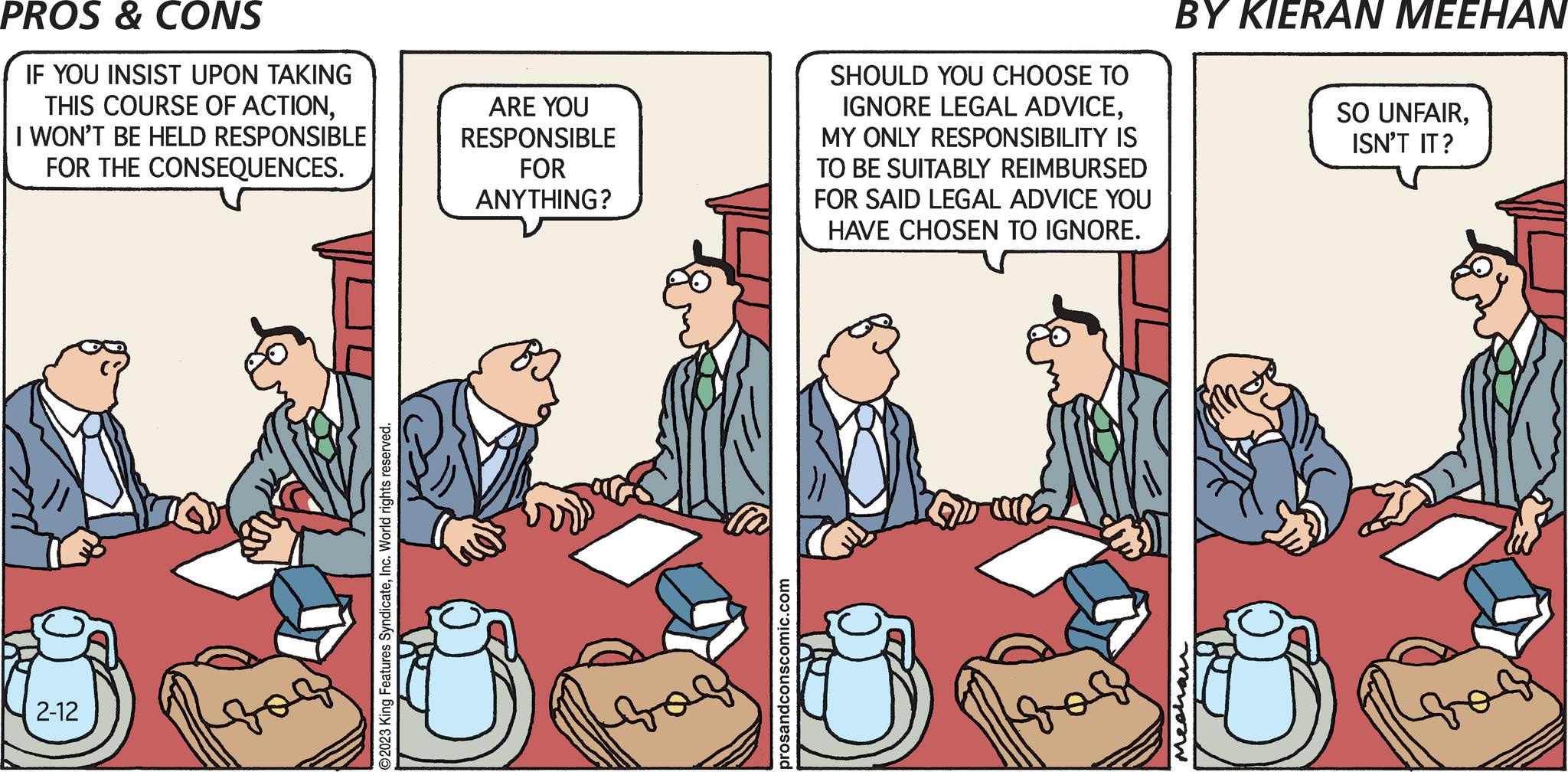 Parallel OCR: PROS & CONS IF YOU INSIST UPON TAKING THIS COURSE OF ACTIONI WON'T BE HELD RESPONSIBLE FOR THE CONSEQUENCES. 2-12 ???? O2023 King Features SyndicateInc. World rights reserved. ARE YOU RESPONSIBLE FOR ANYTHING? Bos prosandconscomic.com SHOULD YOU CHOOSE TO IGNORE LEGAL ADVICEMY ONLY RESPONSIBILITY IS TO BE SUITABLY REIMBURSED FOR SAID LEGAL ADVICE YOU HAVE CHOSEN TO IGNORE. Qua BY KIERAN MEEHAN SO UNFAIRISN'T IT? PROS & CONS IF YOU INSIST UPON TAKING THIS COURSE OF ACTIONI WON'T BE HELD RESPONSIBLE FOR THE CONSEQUENCES . 2-12 ???? O2023 King Features SyndicateInc. World rights reserved . ARE YOU RESPONSIBLE FOR ANYTHING ? Bos prosandconscomic.com SHOULD YOU CHOOSE TO IGNORE LEGAL ADVICEMY ONLY RESPONSIBILITY IS TO BE SUITABLY REIMBURSED FOR SAID LEGAL ADVICE YOU HAVE CHOSEN TO IGNORE . Qua BY KIERAN MEEHAN SO UNFAIRISN'T IT ?