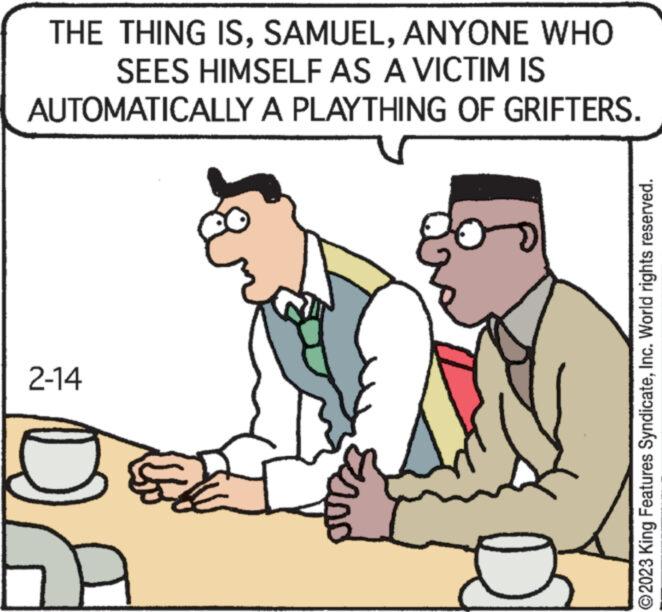 Interaction OCR: THE THING ISANYONE WHO SEES HIMSELF AS A VICTIM IS AUTOMATICALLY A PLAYTHING OF GRIFTERS. 2-14 A Zan & ?2023 King Features SyndicateInc. World rights reserved. THE THING ISANYONE WHO SEES HIMSELF AS A VICTIM IS AUTOMATICALLY A PLAYTHING OF GRIFTERS . 2-14 A Zan & ?2023 King Features SyndicateInc. World rights reserved .