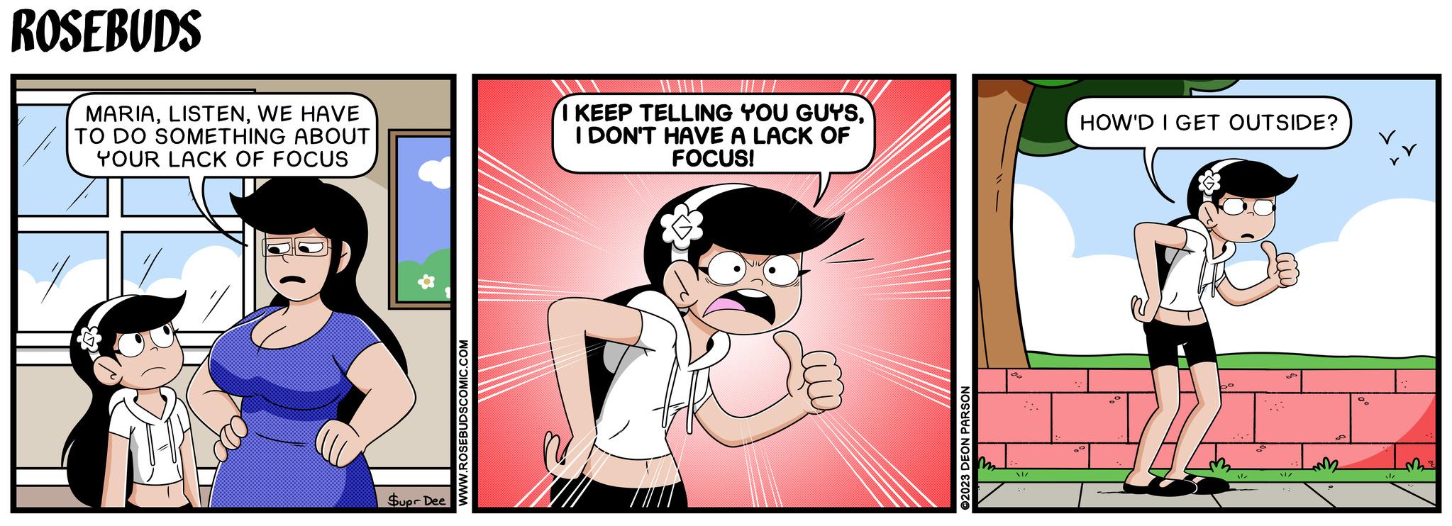 Happy OCR: ROSEBUDS MARIAWE HAVE TO DO SOMETHING ABOUT YOUR LACK OF FOCUS I KEEP TELLING YOU GUYSI DON'T HAVE A LACK OF FOCUS! Supr Dee WWW.ROSEBUDSCOMIC.COM ©2023 DEON PARSON HOW'D I GET OUTSIDE? / ?? ROSEBUDS MARIAWE HAVE TO DO SOMETHING ABOUT YOUR LACK OF FOCUS I KEEP TELLING YOU GUYSI DON'T HAVE A LACK OF FOCUS ! Supr Dee WWW.ROSEBUDSCOMIC.COM © 2023 DEON PARSON HOW'D I GET OUTSIDE ? / ??