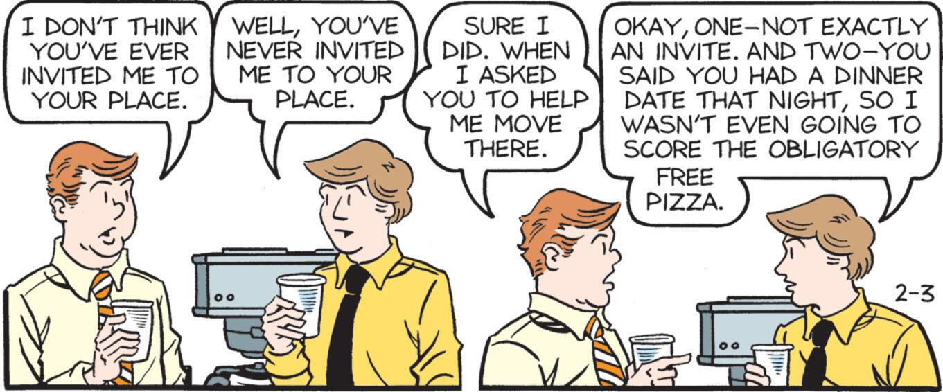 People OCR: I DON'T THINK YOU'VE EVER INVITED ME TO YOUR PLACE. WELLYOU'VE NEVER INVITED ME TO YOUR PLACE. SURE I DID. WHEN I ASKED YOU TO HELP ME MOVE THERE. OKAYONE-NOT EXACTLY AN INVITE. AND TWO-YOU SAID YOU HAD A DINNER DATE THAT NIGHTSO I WASN'T EVEN GOING TO SCORE THE OBLIGATORY FREE PIZZA. on 2-3 I DON'T THINK YOU'VE EVER INVITED ME TO YOUR PLACE . WELLYOU'VE NEVER INVITED ME TO YOUR PLACE . SURE I DID . WHEN I ASKED YOU TO HELP ME MOVE THERE . OKAYONE - NOT EXACTLY AN INVITE . AND TWO - YOU SAID YOU HAD A DINNER DATE THAT NIGHTSO I WASN'T EVEN GOING TO SCORE THE OBLIGATORY FREE PIZZA . on 2-3