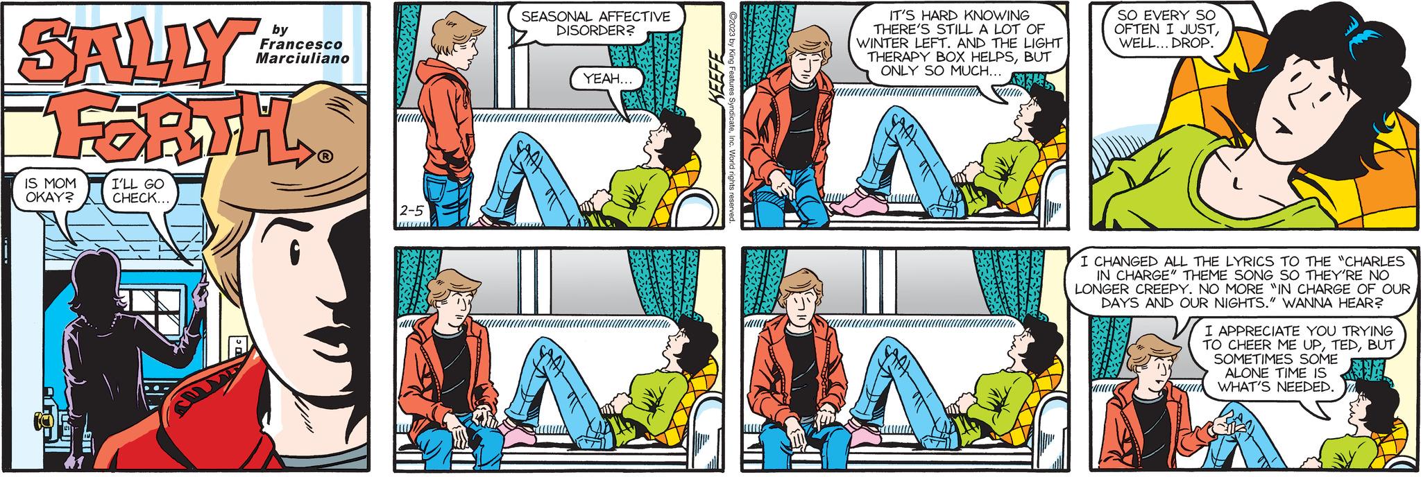 Conversation OCR: SALLY FORTH IS MOM OKAY? L I'LL GO CHECK... by Francesco Marciuliano ? 2-5 SEASONAL AFFECTIVE DISORDER? YEAH... - KEEFE Features SyndicateInc. World rights resen IT'S HARD KNOWING THERE'S STILL A LOT OF WINTER LEFT. AND THE LIGHT THERAPY BOX HELPSBUT ONLY SO MUCH... SO EVERY SO OFTEN I JUSTWELL... DROP. I CHANGED ALL THE LYRICS TO THE "CHARLES IN CHARGE" THEME SONG SO THEY'RE NO LONGER CREEPY. NO MORE "IN CHARGE OF OUR DAYS AND OUR NIGHTS." WANNA HEAR? I APPRECIATE YOU TRYING TO CHEER ME UPBUT SOMETIMES SOME ALONE TIME IS WHAT'S NEEDED. SALLY FORTH IS MOM OKAY ? L I'LL GO CHECK ... by Francesco Marciuliano ? 2-5 SEASONAL AFFECTIVE DISORDER ? YEAH ... - KEEFE Features SyndicateInc. World rights resen IT'S HARD KNOWING THERE'S STILL A LOT OF WINTER LEFT . AND THE LIGHT THERAPY BOX HELPSBUT ONLY SO MUCH ... SO EVERY SO OFTEN I JUSTWELL ... DROP . I CHANGED ALL THE LYRICS TO THE " CHARLES IN CHARGE " THEME SONG SO THEY'RE NO LONGER CREEPY . NO MORE " IN CHARGE OF OUR DAYS AND OUR NIGHTS . " WANNA HEAR ? I APPRECIATE YOU TRYING TO CHEER ME UPBUT SOMETIMES SOME ALONE TIME IS WHAT'S NEEDED .