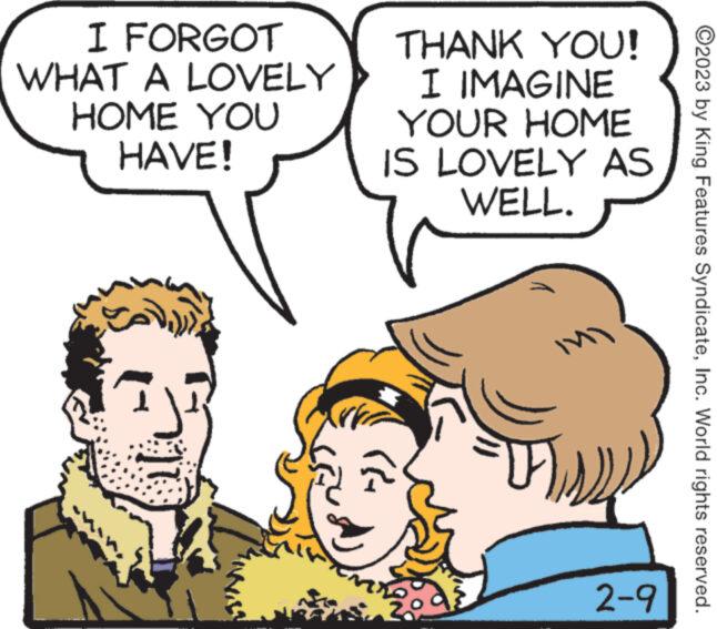 Sharing OCR: I FORGOT WHAT A LOVELY HOME YOU HAVE! 35 THANK YOU! I IMAGINE YOUR HOME IS LOVELY AS WELL. ???? 1 { 2-9 ?2023 by King Features SyndicateInc. World rights reserved. I FORGOT WHAT A LOVELY HOME YOU HAVE ! 35 THANK YOU ! I IMAGINE YOUR HOME IS LOVELY AS WELL . ???? 1 { 2-9 ?2023 by King Features SyndicateInc. World rights reserved .