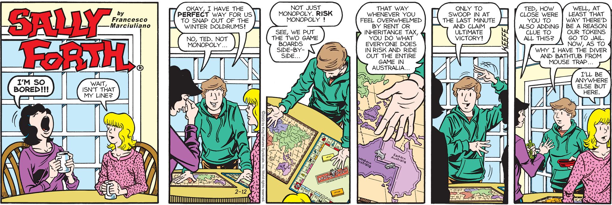 Fictional character OCR: SALLY FORTH I'M SO BORED!!! CO by Francesco cesc Marciuliano WAITISN'T THAT MY LINE? ? OKAYI HAVE THE PERFECT WAY FOR US TO SNAP OUT OF THE WINTER DOLDRUMS! NOTED. NOT MONOPOLY... 2-12 NOT JUST MONOPOLY. RISK MONOPOLY ! SEEWE PUT THE TWO GAME BOARDS SIDE-BY- SIDE... Jeden TO H VISA A R (133) MONOPOLY TRISTA csere Hy WAT the L THAT WAY WHENEVER YOU FEEL OVERWHELMED BY RENT OR INHERITANCE TAXYOU DO WHAT EVERYONE DOES IN RISK AND RIDE OUT THE ENTIRE GAME IN AUSTRALIA... Indonesa Western ustralia Y Eastern Australia M ONLY TO ISWOOP IN AT THE LAST MINUTE AND CLAIM ULTIMATE VICTORY! EFT WELLAT LEAST THAT WAY THERE'D BE A REASON OUR TOKENS GO TO JAIL. NOWAS TO WHY I HAVE THE DIVER AND BATHTUB FROM MOUSE TRAP... TEDHOW CLOSE WERE YOU TO ALSO ADDING CLUE TO ALL THIS? I'LL BE ANYWHERE ELSE BUT HERE. SALLY FORTH I'M SO BORED !!! CO by Francesco cesc Marciuliano WAITISN'T THAT MY LINE ? ? OKAYI HAVE THE PERFECT WAY FOR US TO SNAP OUT OF THE WINTER DOLDRUMS ! NOTED . NOT MONOPOLY ... 2-12 NOT JUST MONOPOLY . RISK MONOPOLY ! SEEWE PUT THE TWO GAME BOARDS SIDE - BY SIDE ... Jeden TO H VISA A R ( 133 ) MONOPOLY TRISTA csere Hy WAT the L THAT WAY WHENEVER YOU FEEL OVERWHELMED BY RENT OR INHERITANCE TAXYOU DO WHAT EVERYONE DOES IN RISK AND RIDE OUT THE ENTIRE GAME IN AUSTRALIA ... Indonesa Western ustralia Y Eastern Australia M ONLY TO ISWOOP IN AT THE LAST MINUTE AND CLAIM ULTIMATE VICTORY ! EFT WELLAT LEAST THAT WAY THERE'D BE A REASON OUR TOKENS GO TO JAIL . NOWAS TO WHY I HAVE THE DIVER AND BATHTUB FROM MOUSE TRAP ... TEDHOW CLOSE WERE YOU TO ALSO ADDING CLUE TO ALL THIS ? I'LL BE ANYWHERE ELSE BUT HERE .