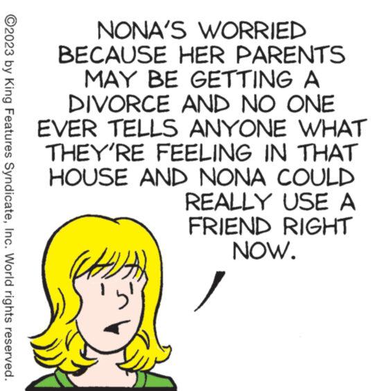 Handwriting OCR: ?2023 by King Features SyndicateInc. World rights reserved. NONA'S WORRIED BECAUSE HER PARENTS MAY BE GETTING A DIVORCE AND NO ONE EVER TELLS ANYONE WHAT THEY'RE FEELING IN THAT HOUSE AND NONA COULD REALLY USE A FRIEND RIGHT NOW. 5 ?2023 by King Features SyndicateInc. World rights reserved . NONA'S WORRIED BECAUSE HER PARENTS MAY BE GETTING A DIVORCE AND NO ONE EVER TELLS ANYONE WHAT THEY'RE FEELING IN THAT HOUSE AND NONA COULD REALLY USE A FRIEND RIGHT NOW . 5