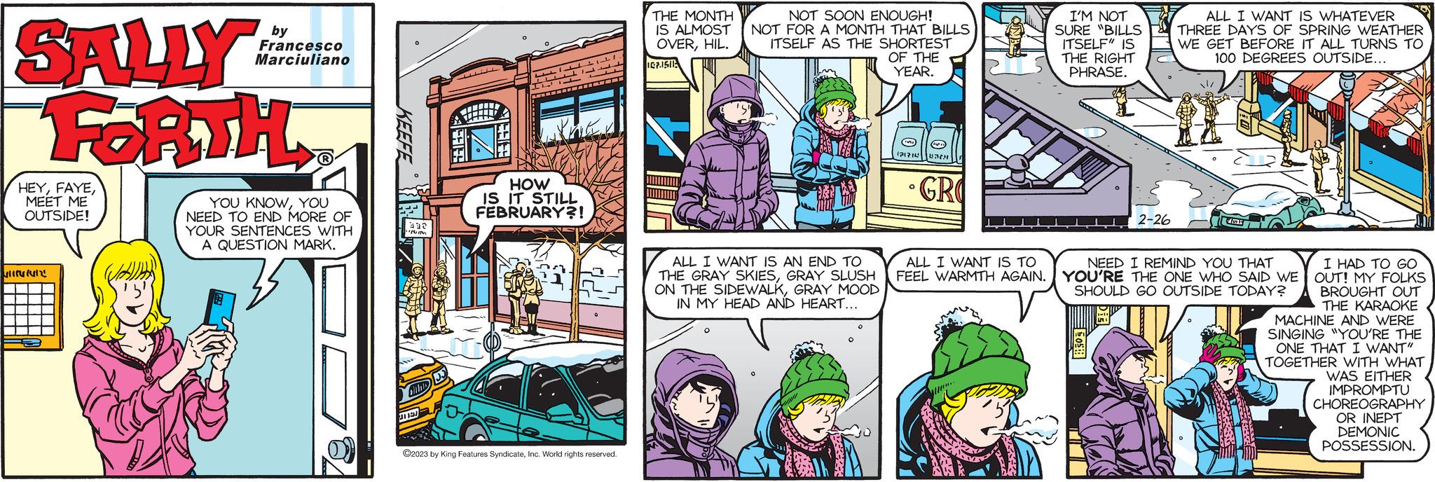 Parallel OCR: SALLY FORTH HEYMEET ME OUTSIDE! 411561412 by Francesco Marciuliano YOU KNOWYOU NEED TO END MORE OF YOUR SENTENCES WITH A QUESTION MARK. IPUIN olibio 31151 Lette ??????? IL ????? HL. T www Kanak HOW IS IT STILL FEBRUARY?! ?2023 by King Features SyndicateInc. World rights reserved. THE MONTH IS ALMOST OVERHIL. ICP1510 NOT SOON ENOUGH! NOT FOR A MONTH THAT BILLS ITSELF AS THE SHORTEST OF THE YEAR. ALL I WANT IS AN END TO THE GRAY SKIESGRAY SLUSH ON THE SIDEWALKGRAY MOOD IN MY HEAD AND HEART... 121314 O (111) BITH GRO ALL I WANT IS TO FEEL WARMTH AGAIN. T www.. I'M NOT SURE "BILLS ITSELF IS THE RIGHT PHRASE. 50%!! 2-26 1-11 ALL I WANT IS WHATEVER THREE DAYS OF SPRING WEATHER WE GET BEFORE IT ALL TURNS TO 100 DEGREES OUTSIDE... NEED I REMIND YOU THAT YOU'RE THE ONE WHO SAID WE SHOULD GO OUTSIDE TODAY? 64 v55 I HAD TO GO OUT! MY FOLKS BROUGHT OUT THE KARAOKE MACHINE AND WERE SINGING "YOU'RE THE ONE THAT I WANT" TOGETHER WITH WHAT WAS EITHER IMPROMPTU CHOREOGRAPHY OR INEPT DEMONIC POSSESSION. SALLY FORTH HEYMEET ME OUTSIDE ! 411561412 by Francesco Marciuliano YOU KNOWYOU NEED TO END MORE OF YOUR SENTENCES WITH A QUESTION MARK . IPUIN olibio 31151 Lette ??????? IL ????? HL . T www Kanak HOW IS IT STILL FEBRUARY ?! ?2023 by King Features SyndicateInc. World rights reserved . THE MONTH IS ALMOST OVERHIL . ICP1510 NOT SOON ENOUGH ! NOT FOR A MONTH THAT BILLS ITSELF AS THE SHORTEST OF THE YEAR . ALL I WANT IS AN END TO THE GRAY SKIESGRAY SLUSH ON THE SIDEWALKGRAY MOOD IN MY HEAD AND HEART ... 121314 O ( 111 ) BITH GRO ALL I WANT IS TO FEEL WARMTH AGAIN . T www .. I'M NOT SURE " BILLS ITSELF IS THE RIGHT PHRASE . 50 % !! 2-26 1-11 ALL I WANT IS WHATEVER THREE DAYS OF SPRING WEATHER WE GET BEFORE IT ALL TURNS TO 100 DEGREES OUTSIDE ... NEED I REMIND YOU THAT YOU'RE THE ONE WHO SAID WE SHOULD GO OUTSIDE TODAY ? 64 v55 I HAD TO GO OUT ! MY FOLKS BROUGHT OUT THE KARAOKE MACHINE AND WERE SINGING " YOU'RE THE ONE THAT I WANT " TOGETHER WITH WHAT WAS EITHER IMPROMPTU CHOREOGRAPHY OR INEPT DEMONIC POSSESSION .