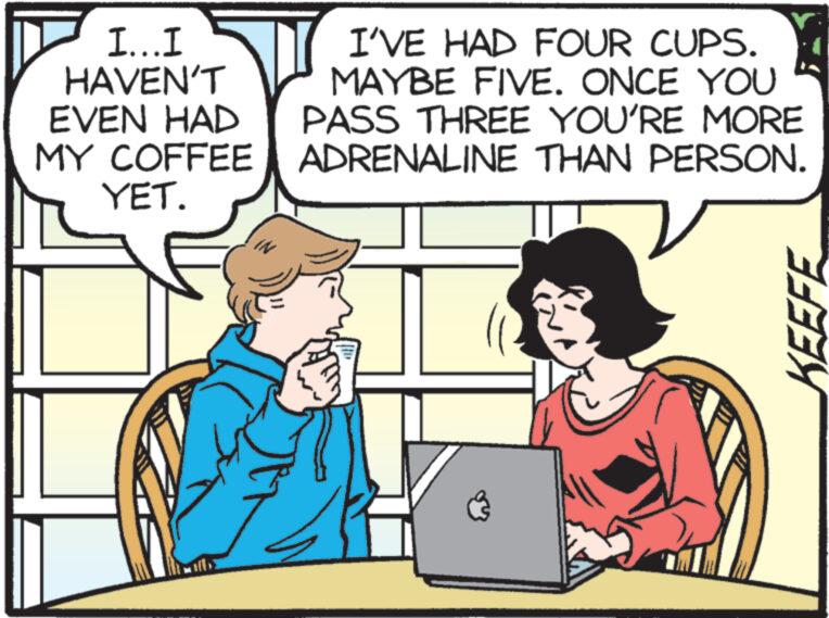 Interaction OCR: I...I HAVEN'T EVEN HAD MY COFFEE YET. I'VE HAD FOUR CUPS. MAYBE FIVE. ONCE YOU PASS THREE YOU'RE MORE ADRENALINE THAN PERSON. S HO KEEFE I ... I HAVEN'T EVEN HAD MY COFFEE YET . I'VE HAD FOUR CUPS . MAYBE FIVE . ONCE YOU PASS THREE YOU'RE MORE ADRENALINE THAN PERSON . S HO KEEFE