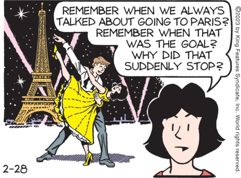 Drawing OCR: 2-28 FRUIKIAI NGUY REMEMBER WHEN WE ALWAYS TALKED ABOUT GOING TO PARIS? REMEMBER WHEN THAT WAS THE GOAL? WHY DID THAT SUDDENLY STOP? 'L' ?2023 by King Features SyndicateInc. World rights reserved. 2-28 FRUIKIAI NGUY REMEMBER WHEN WE ALWAYS TALKED ABOUT GOING TO PARIS ? REMEMBER WHEN THAT WAS THE GOAL ? WHY DID THAT SUDDENLY STOP ? ' L ' ?2023 by King Features SyndicateInc. World rights reserved .