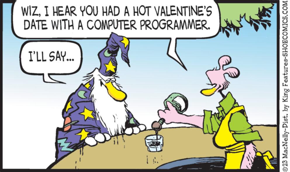 Adaptation OCR: WIZI HEAR YOU HAD A HOT VALENTINE'S DATE WITH A COMPUTER PROGRAMMER. I'LL SAY... ?23 MacNelly-Dist. by King Features-SHOECOMICS.COM WIZI HEAR YOU HAD A HOT VALENTINE'S DATE WITH A COMPUTER PROGRAMMER . I'LL SAY ... ?23 MacNelly - Dist . by King Features-SHOECOMICS.COM