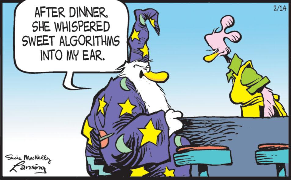Fictional character OCR: AFTER DINNERSHE WHISPERED SWEET ALGORITHMS INTO MY EAR. Susie MacNelly Lansing 2/14 AFTER DINNERSHE WHISPERED SWEET ALGORITHMS INTO MY EAR . Susie MacNelly Lansing 2/14