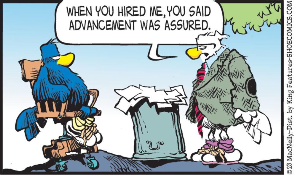 Art OCR: WHEN YOU HIRED MEYOU SAID ADVANCEMENT WAS ASSURED. INNE wi ???? ww ©23 MacNelly-Dist. by King Features-SHOECOMICS.COM WHEN YOU HIRED MEYOU SAID ADVANCEMENT WAS ASSURED . INNE wi ???? ww © 23 MacNelly - Dist . by King Features-SHOECOMICS.COM