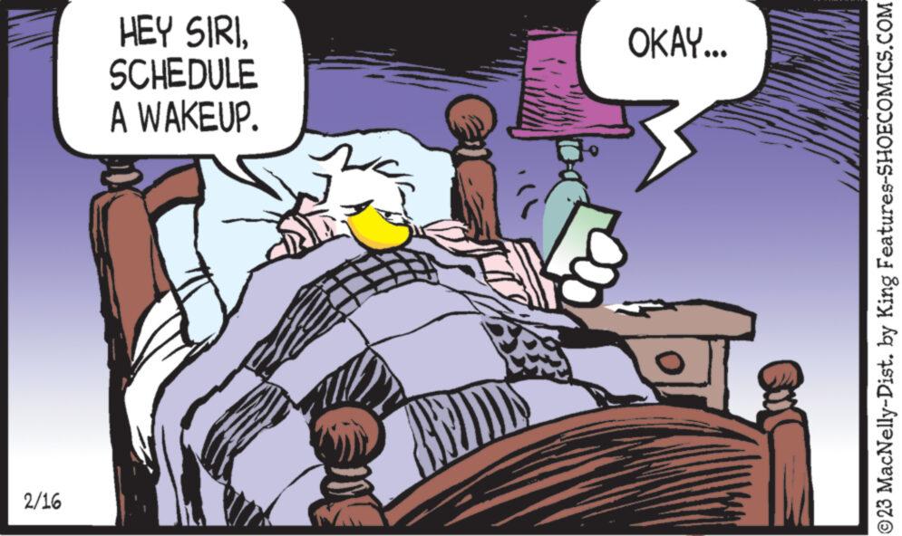 Fiction OCR: 2/16 HEY SIRISCHEDULE A WAKEUP. OKAY... ?23 MacNelly-Dist. by King Features-SHOECOMICS.COM 2/16 HEY SIRISCHEDULE A WAKEUP . OKAY ... ?23 MacNelly - Dist . by King Features-SHOECOMICS.COM