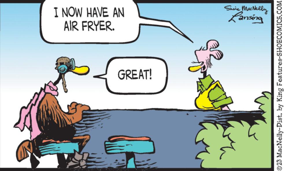 Adaptation OCR: I NOW HAVE AN AIR FRYER. GREAT! Susie MacNelly Lansing ?23 MacNelly-Dist. by King Features-SHOECOMICS.COM I NOW HAVE AN AIR FRYER . GREAT ! Susie MacNelly Lansing ?23 MacNelly - Dist . by King Features-SHOECOMICS.COM
