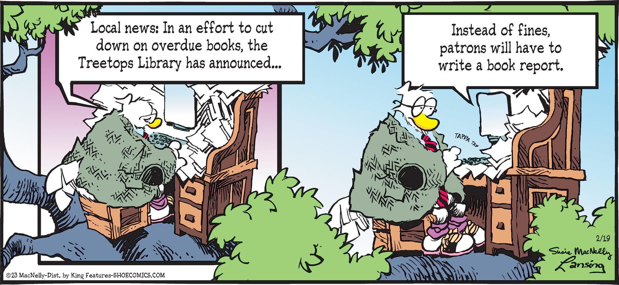 Line OCR: R Local news: In an effort to cut down on overdue booksthe Treetops Library has announced... IL XNO 74. ?23 MacNelly-Dist. by King Features-SHOECOMICS.COM QO NAF Instead of finespatrons will have to write a book report. TAPPA TAP 2/19 Susie MacNelly Lansing R Local news : In an effort to cut down on overdue booksthe Treetops Library has announced ... IL XNO 74 . ?23 MacNelly - Dist . by King Features-SHOECOMICS.COM QO NAF Instead of finespatrons will have to write a book report . TAPPA TAP 2/19 Susie MacNelly Lansing