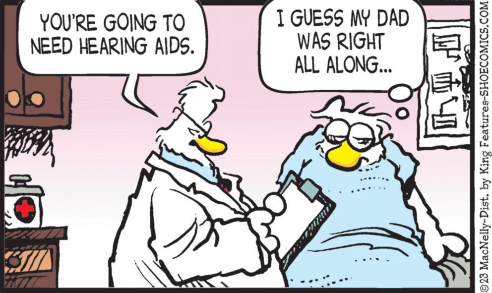 Conversation OCR: YOU'RE GOING TO NEED HEARING AIDS. BA Bil I GUESS MY DAD WAS RIGHT ALL ALONG... F E ?23 MacNelly-Dist. by King Features-SHOECOMICS.COM YOU'RE GOING TO NEED HEARING AIDS . BA Bil I GUESS MY DAD WAS RIGHT ALL ALONG ... F E ?23 MacNelly - Dist . by King Features-SHOECOMICS.COM