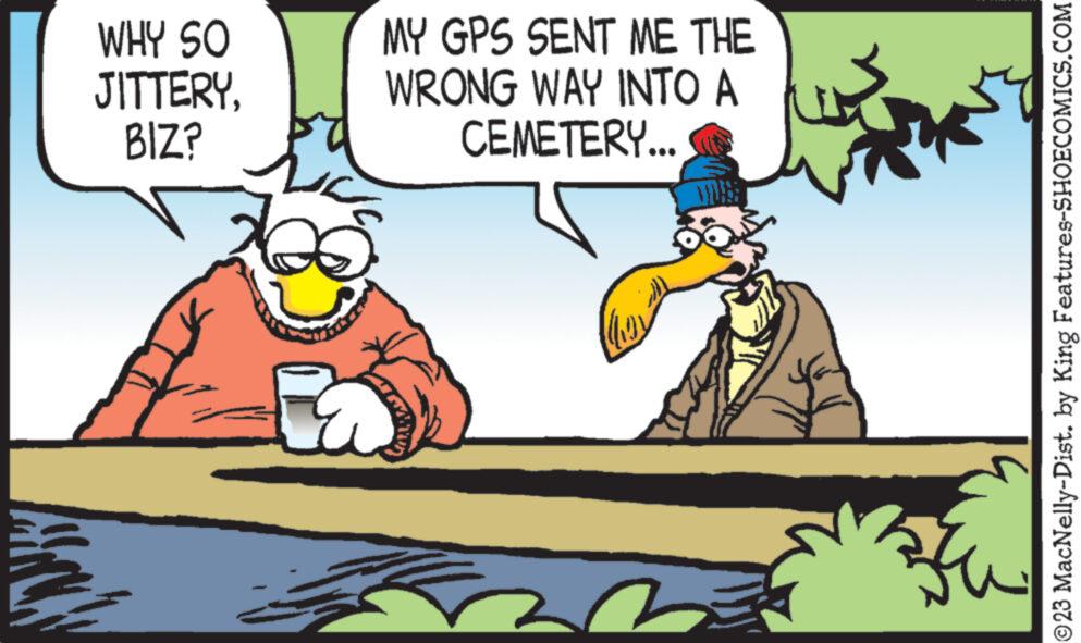 Pleased OCR: WHY SO JITTERYBIZ? B MY GPS SENT ME THE WRONG WAY INTO A CEMETERY... TG')) B ?23 MacNelly-Dist. by King Features-SHOECOMICS.COM WHY SO JITTERYBIZ ? B MY GPS SENT ME THE WRONG WAY INTO A CEMETERY ... TG ' ) ) B ?23 MacNelly - Dist . by King Features-SHOECOMICS.COM