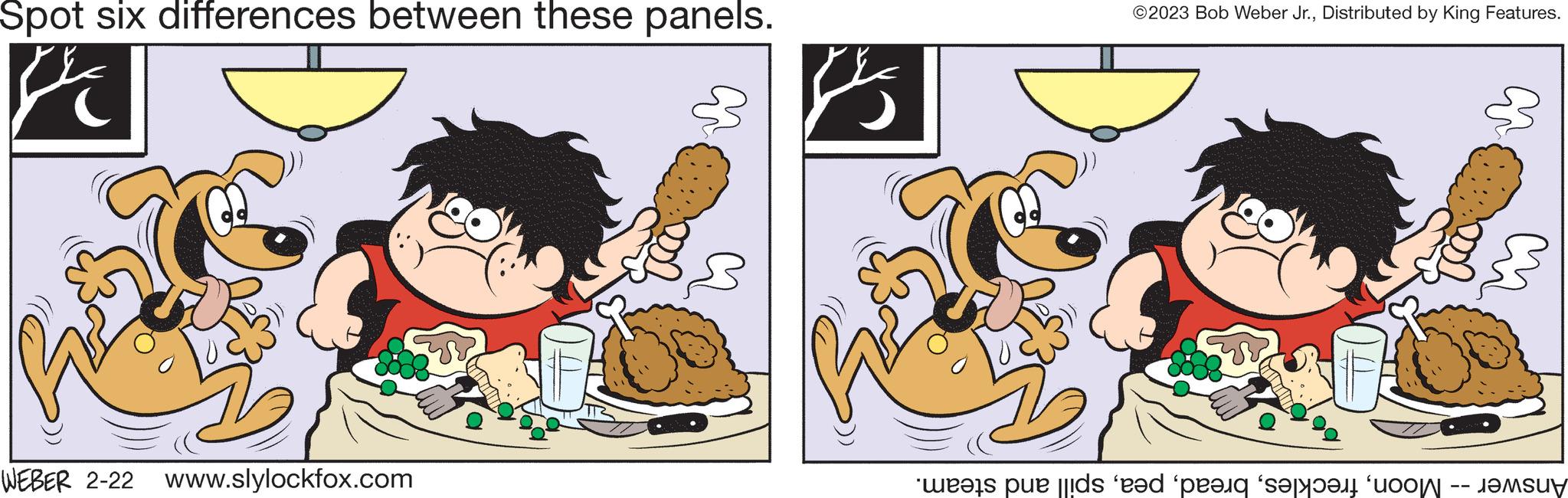 Art OCR: Spot six differences between these panels. D WEBER 2-22 www.slylockfox.com ©2023 Bob Weber Jr.Distributed by King Features. was e de pe site o m ????u? Spot six differences between these panels . D WEBER 2-22 www.slylockfox.com © 2023 Bob Weber Jr.Distributed by King Features . was e de pe site o m ???? u ?