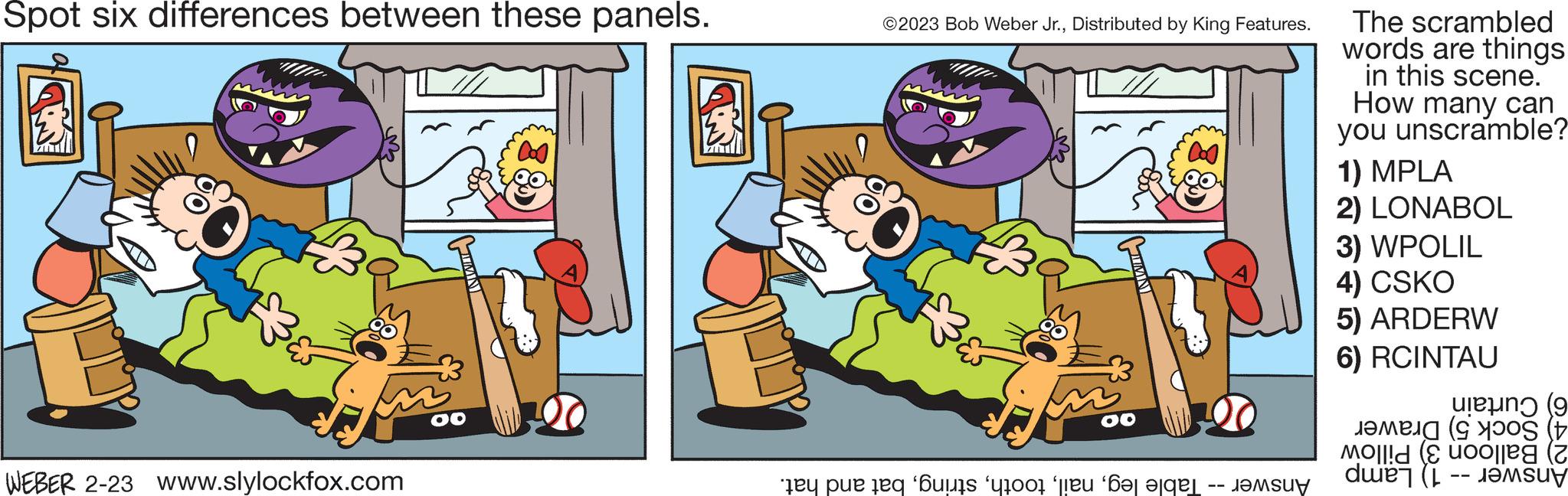 Line OCR: Spot six differences between these panels. WEBER 2-23 www.slylockfox.com ?2023 Bob Weber Jr.Distributed by King Features. Eur OO te pe tot to be the The scrambled words are things in this scene. How many can you unscramble? 1) MPLA 2) LONABOL 3) WPOLIL 4) CSKO 5) ARDERW 6) RCINTAU (9 ( Moll! (E uoolle ( du ( Spot six differences between these panels . WEBER 2-23 www.slylockfox.com ?2023 Bob Weber Jr.Distributed by King Features . Eur OO te pe tot to be the The scrambled words are things in this scene . How many can you unscramble ? 1 ) MPLA 2 ) LONABOL 3 ) WPOLIL 4 ) CSKO 5 ) ARDERW 6 ) RCINTAU ( 9 ( Moll ! ( E uoolle ( du (