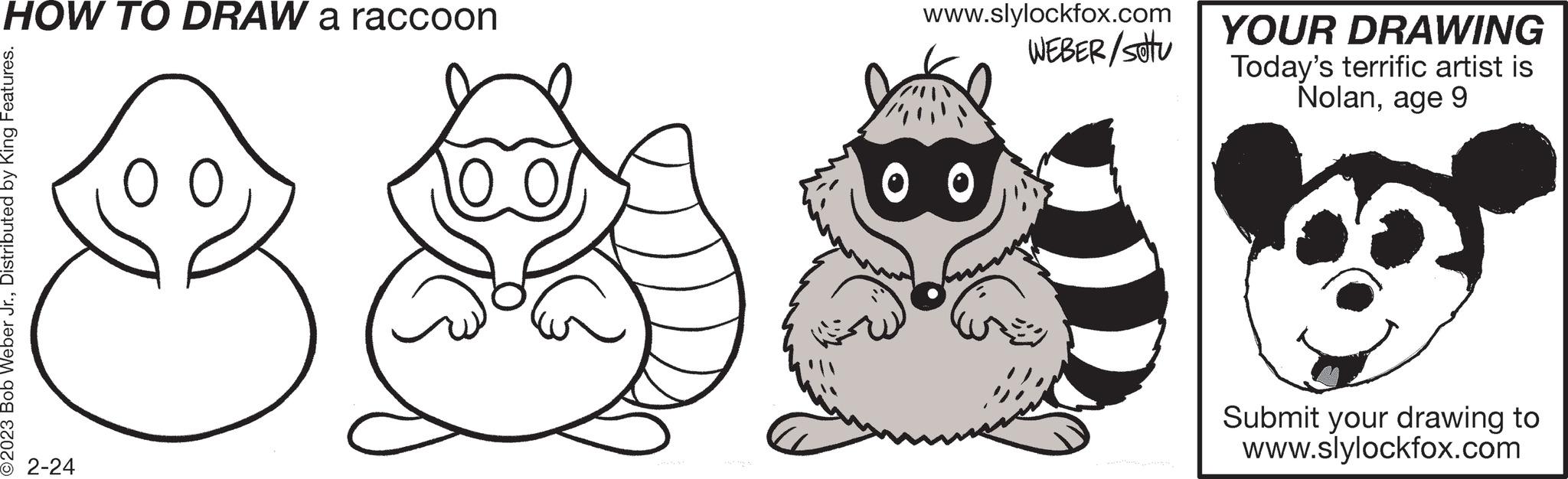 Illustration OCR: HOW TO DRAW a raccoon O2023 Bob Weber Jr.Distributed by King Features. 2-24 www.slylockfox.com WEBER/Sotu 00 YOUR DRAWING Today's terrific artist is Nolanage 9 00 Submit your drawing to www.slylockfox.com HOW TO DRAW a raccoon O2023 Bob Weber Jr.Distributed by King Features . 2-24 www.slylockfox.com WEBER / Sotu 00 YOUR DRAWING Today's terrific artist is Nolanage 9 00 Submit your drawing to www.slylockfox.com