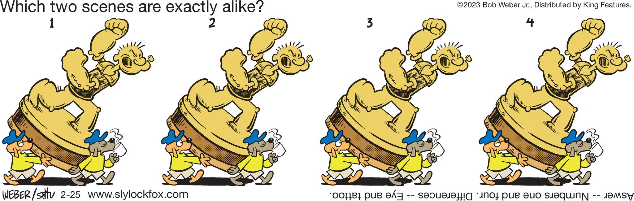 Art OCR: Which two scenes are exactly alike? 1 2 WEBER/stu 2-25 www.slylockfox.com 3 ©2023 Bob Weber Jr.Distributed by King Features. 4 Aswer -- Numbers one and four. Differences -- Eye and tattoo. Which two scenes are exactly alike ? 1 2 WEBER / stu 2-25 www.slylockfox.com 3 © 2023 Bob Weber Jr.Distributed by King Features . 4 Aswer -- Numbers one and four . Differences -- Eye and tattoo .